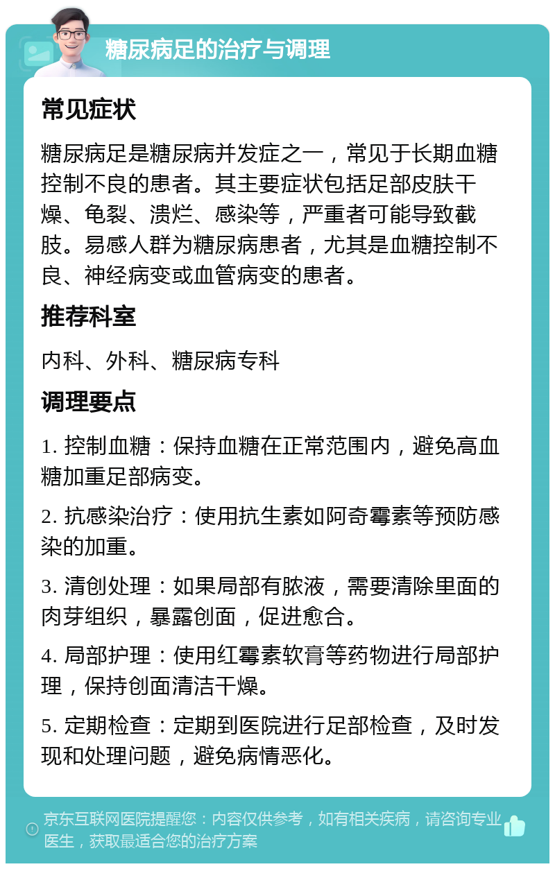 糖尿病足的治疗与调理 常见症状 糖尿病足是糖尿病并发症之一，常见于长期血糖控制不良的患者。其主要症状包括足部皮肤干燥、龟裂、溃烂、感染等，严重者可能导致截肢。易感人群为糖尿病患者，尤其是血糖控制不良、神经病变或血管病变的患者。 推荐科室 内科、外科、糖尿病专科 调理要点 1. 控制血糖：保持血糖在正常范围内，避免高血糖加重足部病变。 2. 抗感染治疗：使用抗生素如阿奇霉素等预防感染的加重。 3. 清创处理：如果局部有脓液，需要清除里面的肉芽组织，暴露创面，促进愈合。 4. 局部护理：使用红霉素软膏等药物进行局部护理，保持创面清洁干燥。 5. 定期检查：定期到医院进行足部检查，及时发现和处理问题，避免病情恶化。