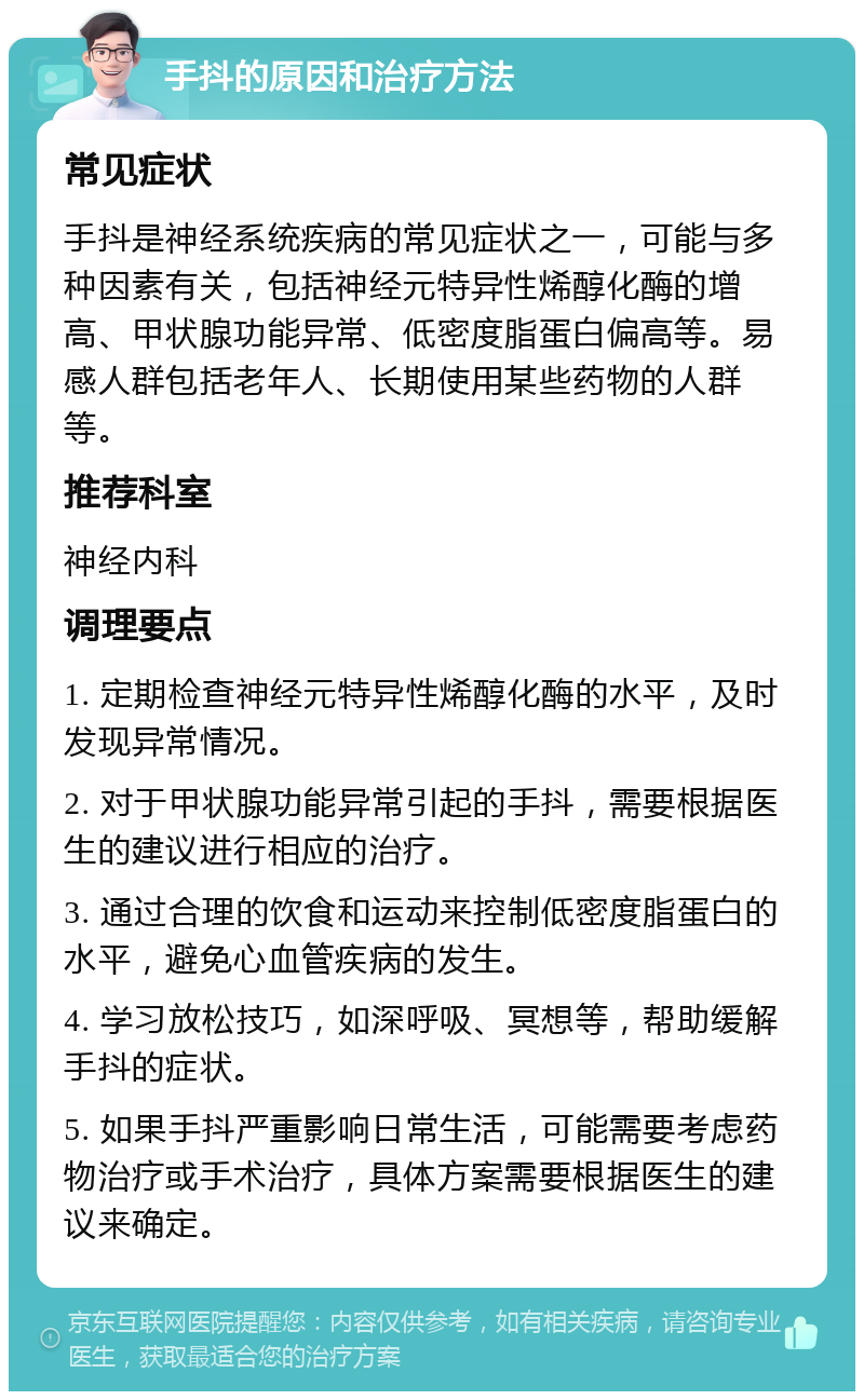 手抖的原因和治疗方法 常见症状 手抖是神经系统疾病的常见症状之一，可能与多种因素有关，包括神经元特异性烯醇化酶的增高、甲状腺功能异常、低密度脂蛋白偏高等。易感人群包括老年人、长期使用某些药物的人群等。 推荐科室 神经内科 调理要点 1. 定期检查神经元特异性烯醇化酶的水平，及时发现异常情况。 2. 对于甲状腺功能异常引起的手抖，需要根据医生的建议进行相应的治疗。 3. 通过合理的饮食和运动来控制低密度脂蛋白的水平，避免心血管疾病的发生。 4. 学习放松技巧，如深呼吸、冥想等，帮助缓解手抖的症状。 5. 如果手抖严重影响日常生活，可能需要考虑药物治疗或手术治疗，具体方案需要根据医生的建议来确定。