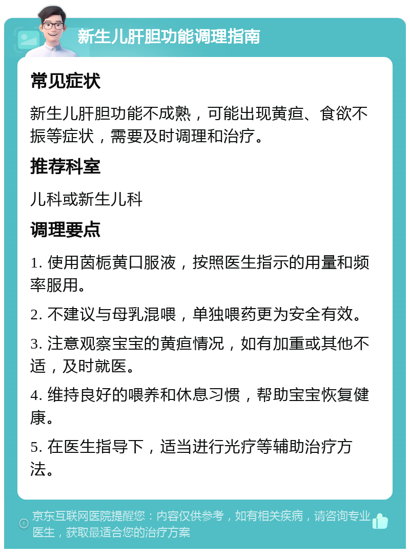 新生儿肝胆功能调理指南 常见症状 新生儿肝胆功能不成熟，可能出现黄疸、食欲不振等症状，需要及时调理和治疗。 推荐科室 儿科或新生儿科 调理要点 1. 使用茵栀黄口服液，按照医生指示的用量和频率服用。 2. 不建议与母乳混喂，单独喂药更为安全有效。 3. 注意观察宝宝的黄疸情况，如有加重或其他不适，及时就医。 4. 维持良好的喂养和休息习惯，帮助宝宝恢复健康。 5. 在医生指导下，适当进行光疗等辅助治疗方法。