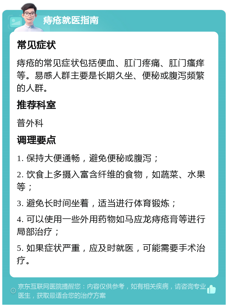 痔疮就医指南 常见症状 痔疮的常见症状包括便血、肛门疼痛、肛门瘙痒等。易感人群主要是长期久坐、便秘或腹泻频繁的人群。 推荐科室 普外科 调理要点 1. 保持大便通畅，避免便秘或腹泻； 2. 饮食上多摄入富含纤维的食物，如蔬菜、水果等； 3. 避免长时间坐着，适当进行体育锻炼； 4. 可以使用一些外用药物如马应龙痔疮膏等进行局部治疗； 5. 如果症状严重，应及时就医，可能需要手术治疗。