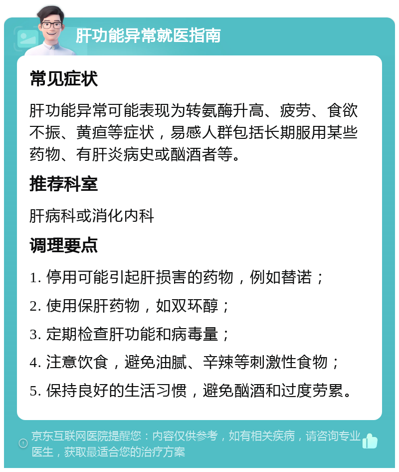 肝功能异常就医指南 常见症状 肝功能异常可能表现为转氨酶升高、疲劳、食欲不振、黄疸等症状，易感人群包括长期服用某些药物、有肝炎病史或酗酒者等。 推荐科室 肝病科或消化内科 调理要点 1. 停用可能引起肝损害的药物，例如替诺； 2. 使用保肝药物，如双环醇； 3. 定期检查肝功能和病毒量； 4. 注意饮食，避免油腻、辛辣等刺激性食物； 5. 保持良好的生活习惯，避免酗酒和过度劳累。