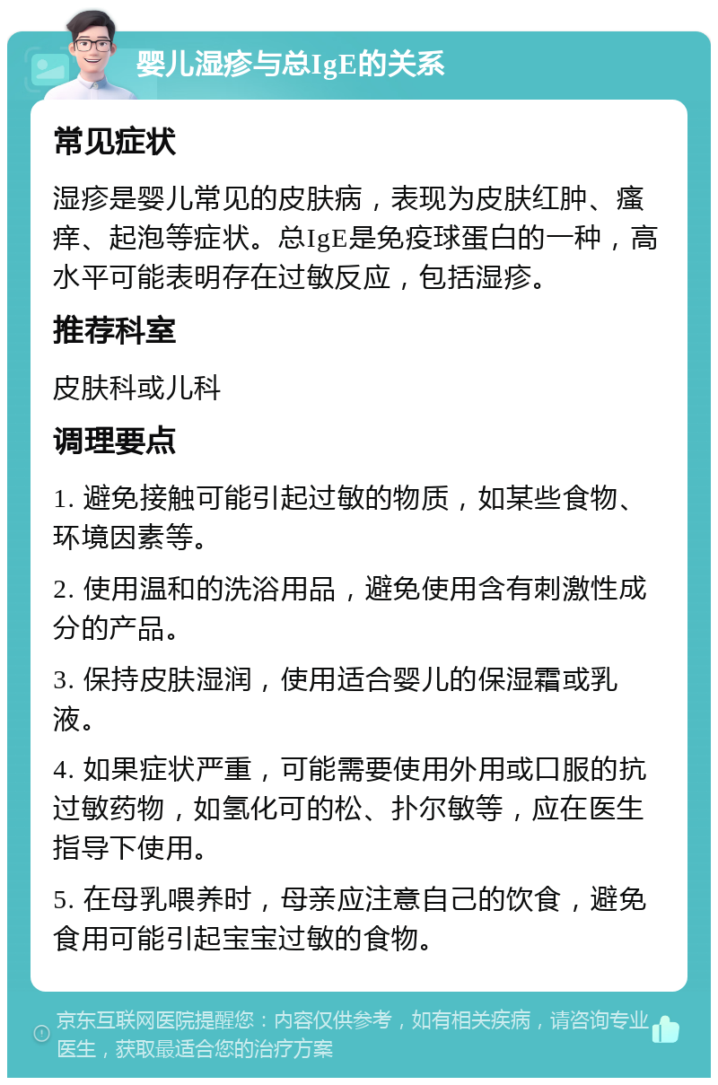 婴儿湿疹与总IgE的关系 常见症状 湿疹是婴儿常见的皮肤病，表现为皮肤红肿、瘙痒、起泡等症状。总IgE是免疫球蛋白的一种，高水平可能表明存在过敏反应，包括湿疹。 推荐科室 皮肤科或儿科 调理要点 1. 避免接触可能引起过敏的物质，如某些食物、环境因素等。 2. 使用温和的洗浴用品，避免使用含有刺激性成分的产品。 3. 保持皮肤湿润，使用适合婴儿的保湿霜或乳液。 4. 如果症状严重，可能需要使用外用或口服的抗过敏药物，如氢化可的松、扑尔敏等，应在医生指导下使用。 5. 在母乳喂养时，母亲应注意自己的饮食，避免食用可能引起宝宝过敏的食物。