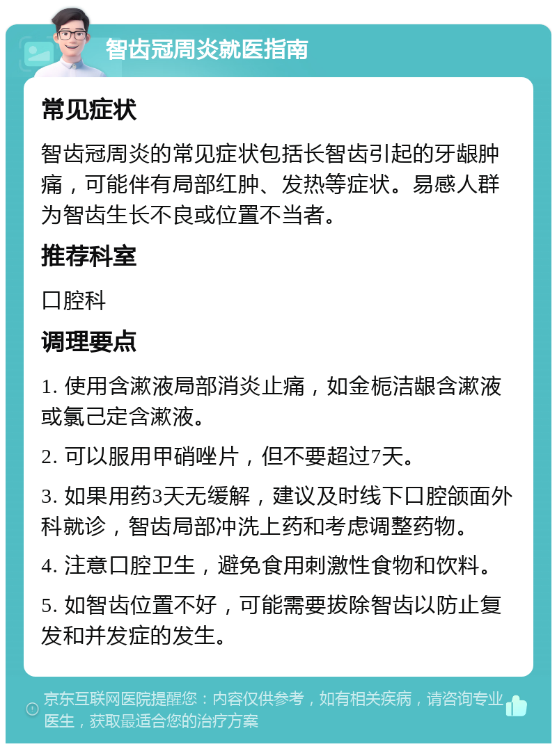 智齿冠周炎就医指南 常见症状 智齿冠周炎的常见症状包括长智齿引起的牙龈肿痛，可能伴有局部红肿、发热等症状。易感人群为智齿生长不良或位置不当者。 推荐科室 口腔科 调理要点 1. 使用含漱液局部消炎止痛，如金栀洁龈含漱液或氯己定含漱液。 2. 可以服用甲硝唑片，但不要超过7天。 3. 如果用药3天无缓解，建议及时线下口腔颌面外科就诊，智齿局部冲洗上药和考虑调整药物。 4. 注意口腔卫生，避免食用刺激性食物和饮料。 5. 如智齿位置不好，可能需要拔除智齿以防止复发和并发症的发生。