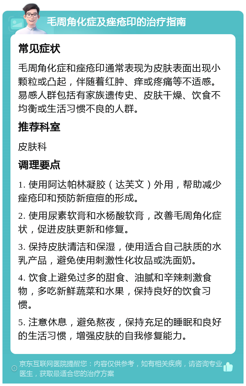 毛周角化症及痤疮印的治疗指南 常见症状 毛周角化症和痤疮印通常表现为皮肤表面出现小颗粒或凸起，伴随着红肿、痒或疼痛等不适感。易感人群包括有家族遗传史、皮肤干燥、饮食不均衡或生活习惯不良的人群。 推荐科室 皮肤科 调理要点 1. 使用阿达帕林凝胶（达芙文）外用，帮助减少痤疮印和预防新痘痘的形成。 2. 使用尿素软膏和水杨酸软膏，改善毛周角化症状，促进皮肤更新和修复。 3. 保持皮肤清洁和保湿，使用适合自己肤质的水乳产品，避免使用刺激性化妆品或洗面奶。 4. 饮食上避免过多的甜食、油腻和辛辣刺激食物，多吃新鲜蔬菜和水果，保持良好的饮食习惯。 5. 注意休息，避免熬夜，保持充足的睡眠和良好的生活习惯，增强皮肤的自我修复能力。