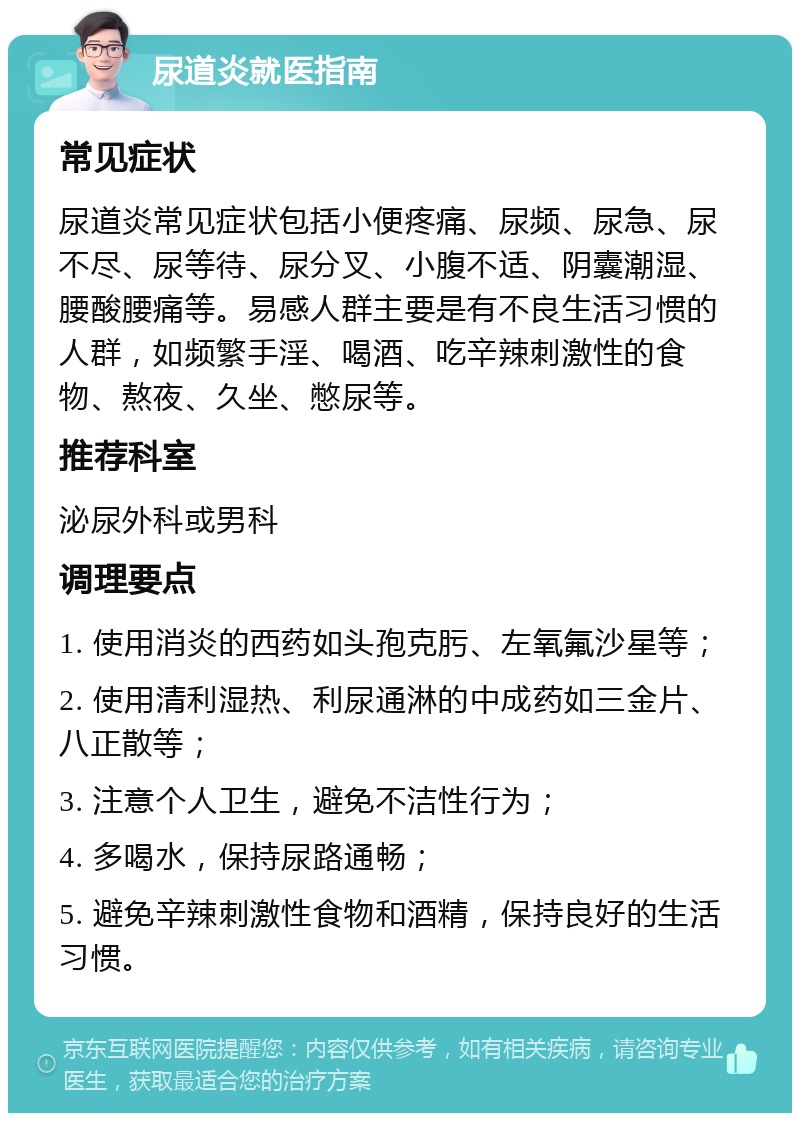 尿道炎就医指南 常见症状 尿道炎常见症状包括小便疼痛、尿频、尿急、尿不尽、尿等待、尿分叉、小腹不适、阴囊潮湿、腰酸腰痛等。易感人群主要是有不良生活习惯的人群，如频繁手淫、喝酒、吃辛辣刺激性的食物、熬夜、久坐、憋尿等。 推荐科室 泌尿外科或男科 调理要点 1. 使用消炎的西药如头孢克肟、左氧氟沙星等； 2. 使用清利湿热、利尿通淋的中成药如三金片、八正散等； 3. 注意个人卫生，避免不洁性行为； 4. 多喝水，保持尿路通畅； 5. 避免辛辣刺激性食物和酒精，保持良好的生活习惯。