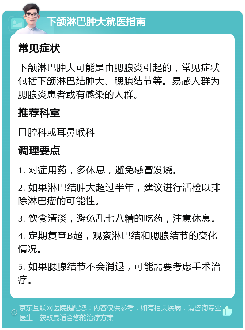 下颌淋巴肿大就医指南 常见症状 下颌淋巴肿大可能是由腮腺炎引起的，常见症状包括下颌淋巴结肿大、腮腺结节等。易感人群为腮腺炎患者或有感染的人群。 推荐科室 口腔科或耳鼻喉科 调理要点 1. 对症用药，多休息，避免感冒发烧。 2. 如果淋巴结肿大超过半年，建议进行活检以排除淋巴瘤的可能性。 3. 饮食清淡，避免乱七八糟的吃药，注意休息。 4. 定期复查B超，观察淋巴结和腮腺结节的变化情况。 5. 如果腮腺结节不会消退，可能需要考虑手术治疗。