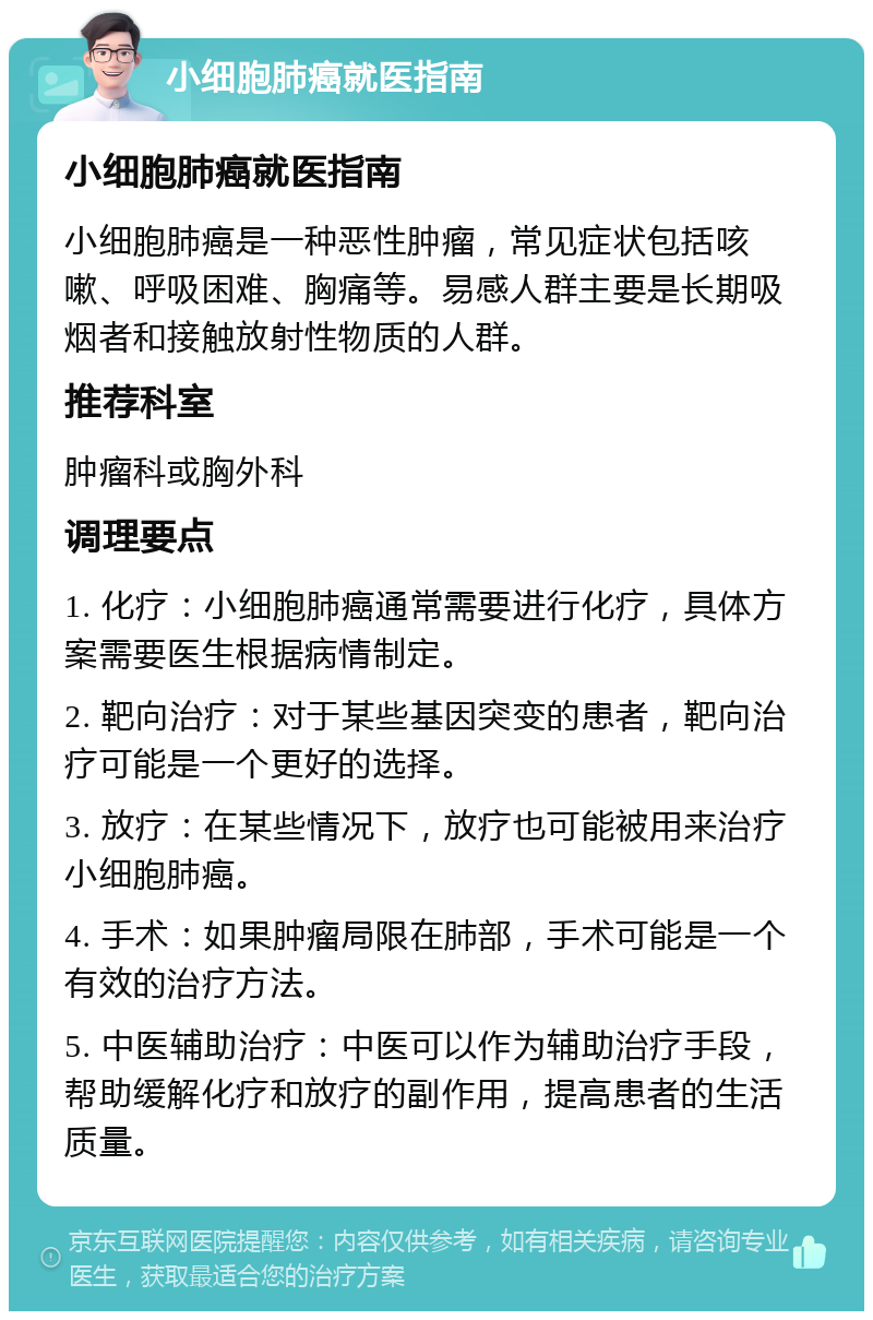 小细胞肺癌就医指南 小细胞肺癌就医指南 小细胞肺癌是一种恶性肿瘤，常见症状包括咳嗽、呼吸困难、胸痛等。易感人群主要是长期吸烟者和接触放射性物质的人群。 推荐科室 肿瘤科或胸外科 调理要点 1. 化疗：小细胞肺癌通常需要进行化疗，具体方案需要医生根据病情制定。 2. 靶向治疗：对于某些基因突变的患者，靶向治疗可能是一个更好的选择。 3. 放疗：在某些情况下，放疗也可能被用来治疗小细胞肺癌。 4. 手术：如果肿瘤局限在肺部，手术可能是一个有效的治疗方法。 5. 中医辅助治疗：中医可以作为辅助治疗手段，帮助缓解化疗和放疗的副作用，提高患者的生活质量。