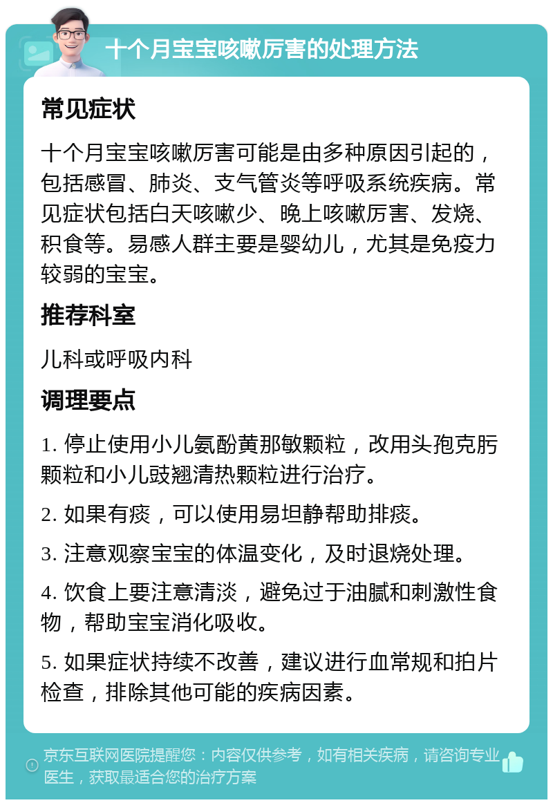 十个月宝宝咳嗽厉害的处理方法 常见症状 十个月宝宝咳嗽厉害可能是由多种原因引起的，包括感冒、肺炎、支气管炎等呼吸系统疾病。常见症状包括白天咳嗽少、晚上咳嗽厉害、发烧、积食等。易感人群主要是婴幼儿，尤其是免疫力较弱的宝宝。 推荐科室 儿科或呼吸内科 调理要点 1. 停止使用小儿氨酚黄那敏颗粒，改用头孢克肟颗粒和小儿豉翘清热颗粒进行治疗。 2. 如果有痰，可以使用易坦静帮助排痰。 3. 注意观察宝宝的体温变化，及时退烧处理。 4. 饮食上要注意清淡，避免过于油腻和刺激性食物，帮助宝宝消化吸收。 5. 如果症状持续不改善，建议进行血常规和拍片检查，排除其他可能的疾病因素。