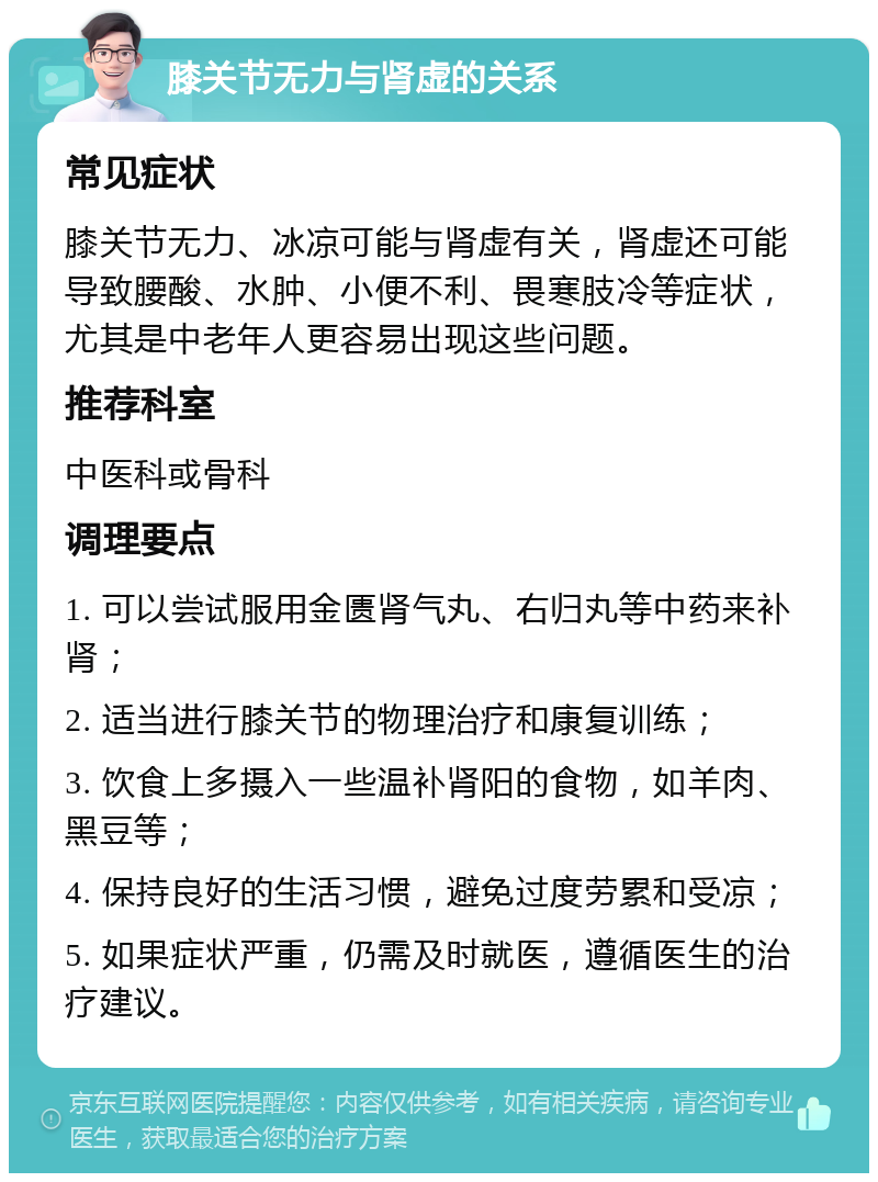 膝关节无力与肾虚的关系 常见症状 膝关节无力、冰凉可能与肾虚有关，肾虚还可能导致腰酸、水肿、小便不利、畏寒肢冷等症状，尤其是中老年人更容易出现这些问题。 推荐科室 中医科或骨科 调理要点 1. 可以尝试服用金匮肾气丸、右归丸等中药来补肾； 2. 适当进行膝关节的物理治疗和康复训练； 3. 饮食上多摄入一些温补肾阳的食物，如羊肉、黑豆等； 4. 保持良好的生活习惯，避免过度劳累和受凉； 5. 如果症状严重，仍需及时就医，遵循医生的治疗建议。