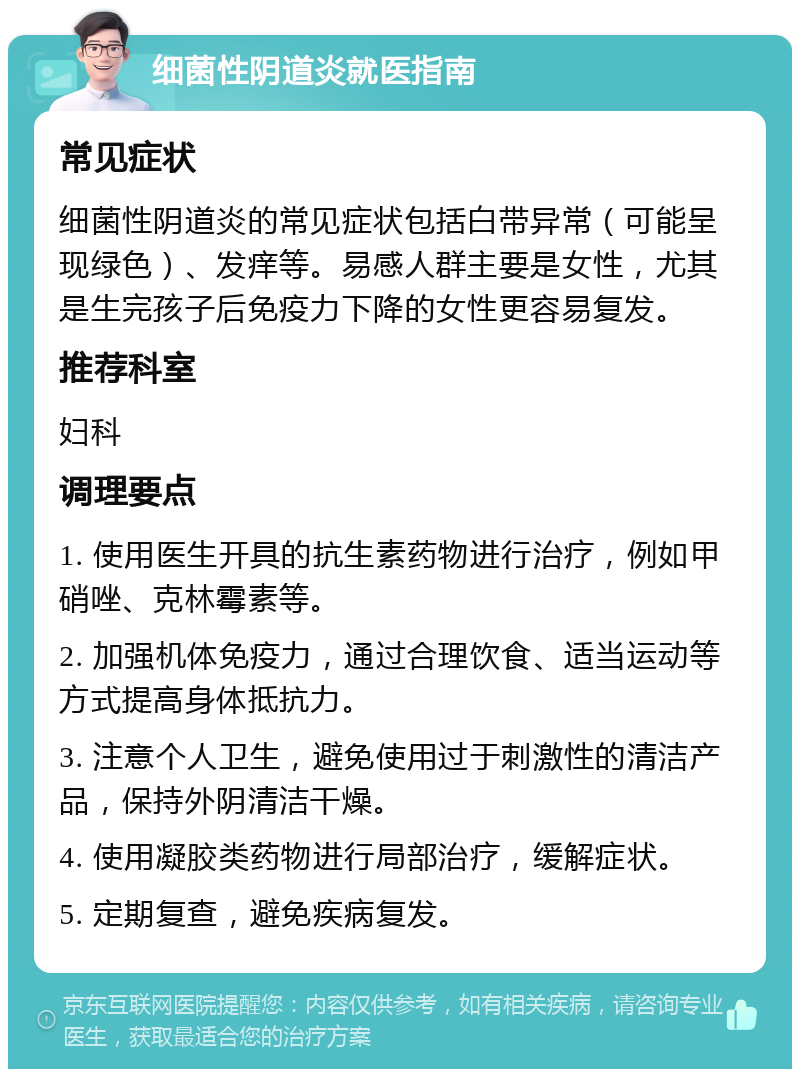 细菌性阴道炎就医指南 常见症状 细菌性阴道炎的常见症状包括白带异常（可能呈现绿色）、发痒等。易感人群主要是女性，尤其是生完孩子后免疫力下降的女性更容易复发。 推荐科室 妇科 调理要点 1. 使用医生开具的抗生素药物进行治疗，例如甲硝唑、克林霉素等。 2. 加强机体免疫力，通过合理饮食、适当运动等方式提高身体抵抗力。 3. 注意个人卫生，避免使用过于刺激性的清洁产品，保持外阴清洁干燥。 4. 使用凝胶类药物进行局部治疗，缓解症状。 5. 定期复查，避免疾病复发。