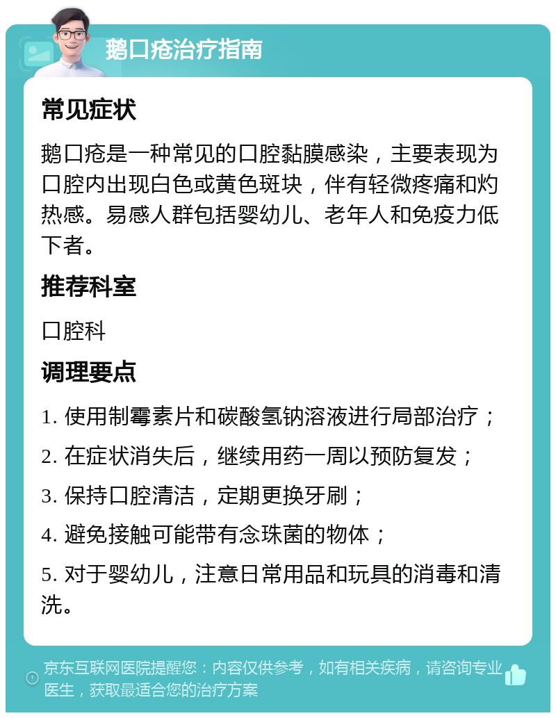 鹅口疮治疗指南 常见症状 鹅口疮是一种常见的口腔黏膜感染，主要表现为口腔内出现白色或黄色斑块，伴有轻微疼痛和灼热感。易感人群包括婴幼儿、老年人和免疫力低下者。 推荐科室 口腔科 调理要点 1. 使用制霉素片和碳酸氢钠溶液进行局部治疗； 2. 在症状消失后，继续用药一周以预防复发； 3. 保持口腔清洁，定期更换牙刷； 4. 避免接触可能带有念珠菌的物体； 5. 对于婴幼儿，注意日常用品和玩具的消毒和清洗。