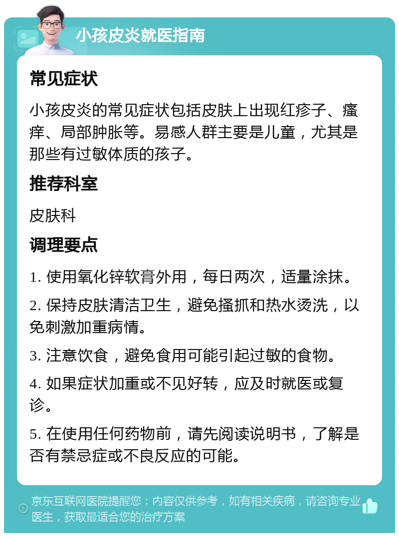 小孩皮炎就医指南 常见症状 小孩皮炎的常见症状包括皮肤上出现红疹子、瘙痒、局部肿胀等。易感人群主要是儿童，尤其是那些有过敏体质的孩子。 推荐科室 皮肤科 调理要点 1. 使用氧化锌软膏外用，每日两次，适量涂抹。 2. 保持皮肤清洁卫生，避免搔抓和热水烫洗，以免刺激加重病情。 3. 注意饮食，避免食用可能引起过敏的食物。 4. 如果症状加重或不见好转，应及时就医或复诊。 5. 在使用任何药物前，请先阅读说明书，了解是否有禁忌症或不良反应的可能。