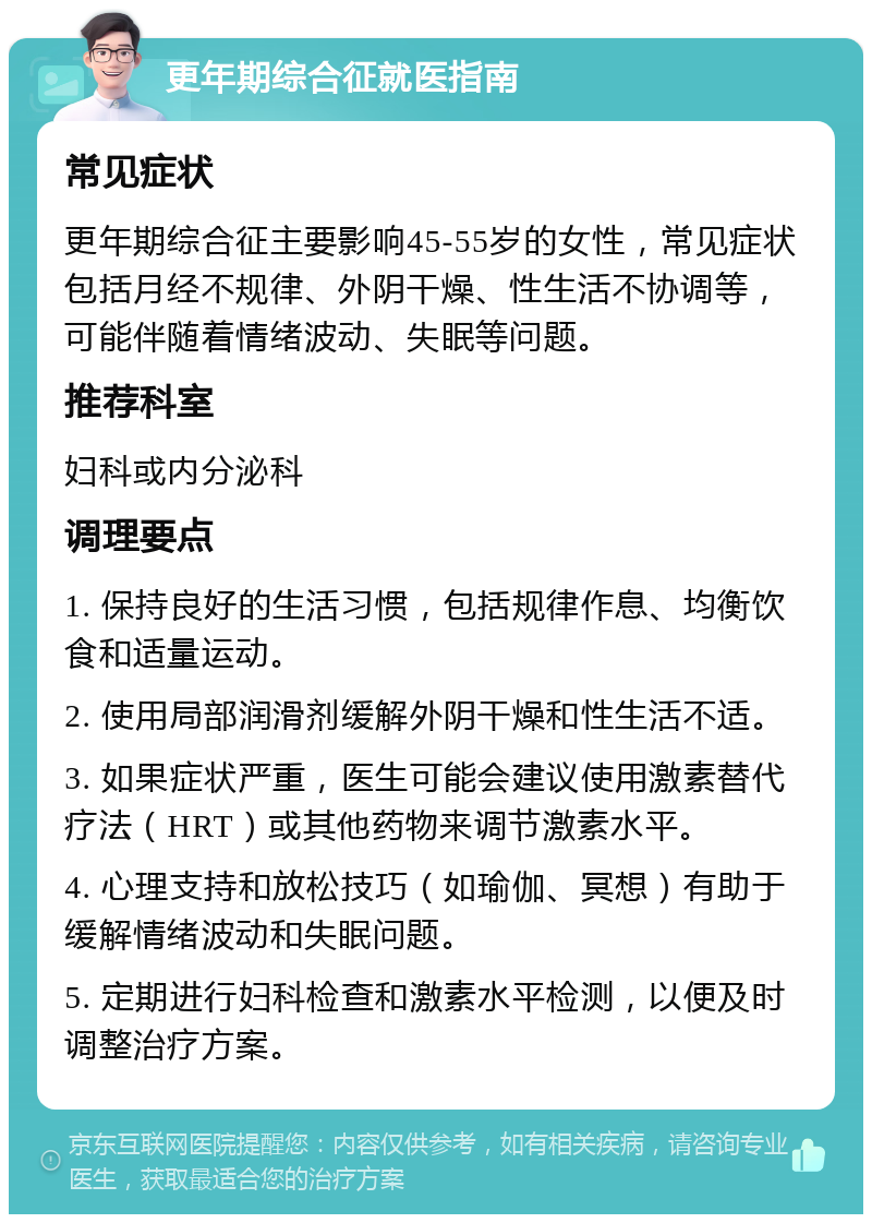 更年期综合征就医指南 常见症状 更年期综合征主要影响45-55岁的女性，常见症状包括月经不规律、外阴干燥、性生活不协调等，可能伴随着情绪波动、失眠等问题。 推荐科室 妇科或内分泌科 调理要点 1. 保持良好的生活习惯，包括规律作息、均衡饮食和适量运动。 2. 使用局部润滑剂缓解外阴干燥和性生活不适。 3. 如果症状严重，医生可能会建议使用激素替代疗法（HRT）或其他药物来调节激素水平。 4. 心理支持和放松技巧（如瑜伽、冥想）有助于缓解情绪波动和失眠问题。 5. 定期进行妇科检查和激素水平检测，以便及时调整治疗方案。