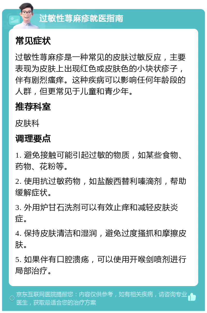 过敏性荨麻疹就医指南 常见症状 过敏性荨麻疹是一种常见的皮肤过敏反应，主要表现为皮肤上出现红色或皮肤色的小块状疹子，伴有剧烈瘙痒。这种疾病可以影响任何年龄段的人群，但更常见于儿童和青少年。 推荐科室 皮肤科 调理要点 1. 避免接触可能引起过敏的物质，如某些食物、药物、花粉等。 2. 使用抗过敏药物，如盐酸西替利嗪滴剂，帮助缓解症状。 3. 外用炉甘石洗剂可以有效止痒和减轻皮肤炎症。 4. 保持皮肤清洁和湿润，避免过度搔抓和摩擦皮肤。 5. 如果伴有口腔溃疡，可以使用开喉剑喷剂进行局部治疗。