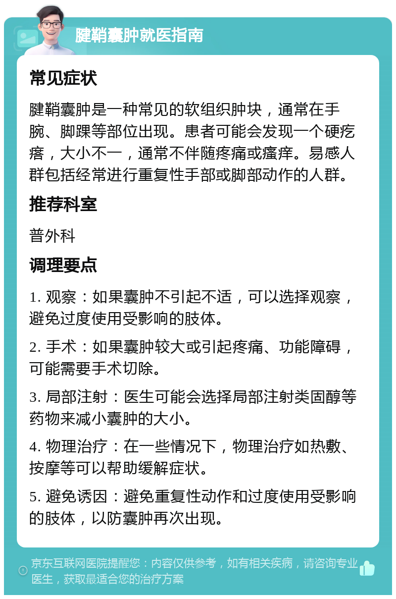 腱鞘囊肿就医指南 常见症状 腱鞘囊肿是一种常见的软组织肿块，通常在手腕、脚踝等部位出现。患者可能会发现一个硬疙瘩，大小不一，通常不伴随疼痛或瘙痒。易感人群包括经常进行重复性手部或脚部动作的人群。 推荐科室 普外科 调理要点 1. 观察：如果囊肿不引起不适，可以选择观察，避免过度使用受影响的肢体。 2. 手术：如果囊肿较大或引起疼痛、功能障碍，可能需要手术切除。 3. 局部注射：医生可能会选择局部注射类固醇等药物来减小囊肿的大小。 4. 物理治疗：在一些情况下，物理治疗如热敷、按摩等可以帮助缓解症状。 5. 避免诱因：避免重复性动作和过度使用受影响的肢体，以防囊肿再次出现。