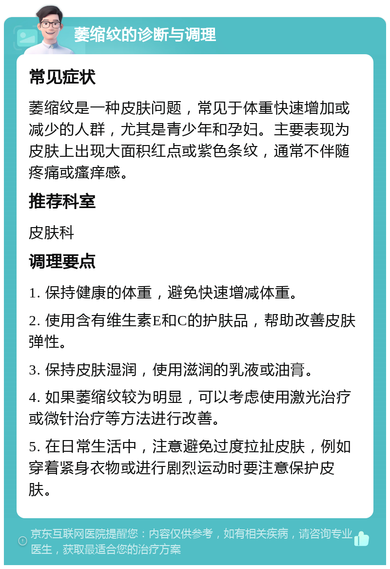 萎缩纹的诊断与调理 常见症状 萎缩纹是一种皮肤问题，常见于体重快速增加或减少的人群，尤其是青少年和孕妇。主要表现为皮肤上出现大面积红点或紫色条纹，通常不伴随疼痛或瘙痒感。 推荐科室 皮肤科 调理要点 1. 保持健康的体重，避免快速增减体重。 2. 使用含有维生素E和C的护肤品，帮助改善皮肤弹性。 3. 保持皮肤湿润，使用滋润的乳液或油膏。 4. 如果萎缩纹较为明显，可以考虑使用激光治疗或微针治疗等方法进行改善。 5. 在日常生活中，注意避免过度拉扯皮肤，例如穿着紧身衣物或进行剧烈运动时要注意保护皮肤。