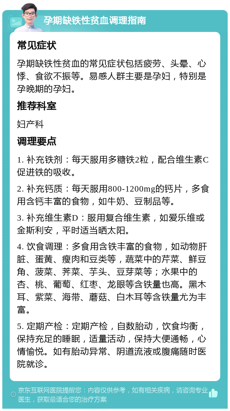 孕期缺铁性贫血调理指南 常见症状 孕期缺铁性贫血的常见症状包括疲劳、头晕、心悸、食欲不振等。易感人群主要是孕妇，特别是孕晚期的孕妇。 推荐科室 妇产科 调理要点 1. 补充铁剂：每天服用多糖铁2粒，配合维生素C促进铁的吸收。 2. 补充钙质：每天服用800-1200mg的钙片，多食用含钙丰富的食物，如牛奶、豆制品等。 3. 补充维生素D：服用复合维生素，如爱乐维或金斯利安，平时适当晒太阳。 4. 饮食调理：多食用含铁丰富的食物，如动物肝脏、蛋黄、瘦肉和豆类等，蔬菜中的芹菜、鲜豆角、菠菜、荠菜、芋头、豆芽菜等；水果中的杏、桃、葡萄、红枣、龙眼等含铁量也高。黑木耳、紫菜、海带、蘑菇、白木耳等含铁量尤为丰富。 5. 定期产检：定期产检，自数胎动，饮食均衡，保持充足的睡眠，适量活动，保持大便通畅，心情愉悦。如有胎动异常、阴道流液或腹痛随时医院就诊。