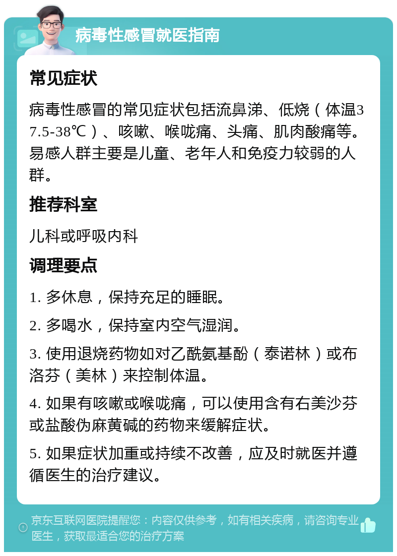 病毒性感冒就医指南 常见症状 病毒性感冒的常见症状包括流鼻涕、低烧（体温37.5-38℃）、咳嗽、喉咙痛、头痛、肌肉酸痛等。易感人群主要是儿童、老年人和免疫力较弱的人群。 推荐科室 儿科或呼吸内科 调理要点 1. 多休息，保持充足的睡眠。 2. 多喝水，保持室内空气湿润。 3. 使用退烧药物如对乙酰氨基酚（泰诺林）或布洛芬（美林）来控制体温。 4. 如果有咳嗽或喉咙痛，可以使用含有右美沙芬或盐酸伪麻黄碱的药物来缓解症状。 5. 如果症状加重或持续不改善，应及时就医并遵循医生的治疗建议。