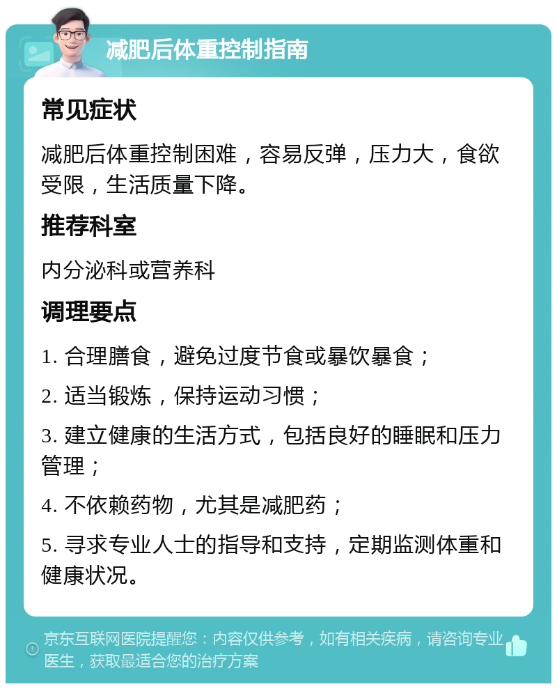 减肥后体重控制指南 常见症状 减肥后体重控制困难，容易反弹，压力大，食欲受限，生活质量下降。 推荐科室 内分泌科或营养科 调理要点 1. 合理膳食，避免过度节食或暴饮暴食； 2. 适当锻炼，保持运动习惯； 3. 建立健康的生活方式，包括良好的睡眠和压力管理； 4. 不依赖药物，尤其是减肥药； 5. 寻求专业人士的指导和支持，定期监测体重和健康状况。