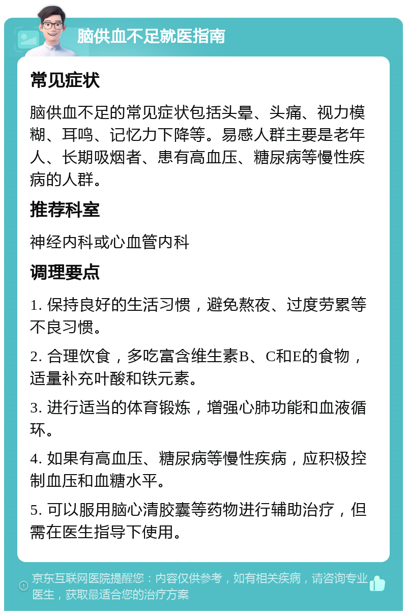 脑供血不足就医指南 常见症状 脑供血不足的常见症状包括头晕、头痛、视力模糊、耳鸣、记忆力下降等。易感人群主要是老年人、长期吸烟者、患有高血压、糖尿病等慢性疾病的人群。 推荐科室 神经内科或心血管内科 调理要点 1. 保持良好的生活习惯，避免熬夜、过度劳累等不良习惯。 2. 合理饮食，多吃富含维生素B、C和E的食物，适量补充叶酸和铁元素。 3. 进行适当的体育锻炼，增强心肺功能和血液循环。 4. 如果有高血压、糖尿病等慢性疾病，应积极控制血压和血糖水平。 5. 可以服用脑心清胶囊等药物进行辅助治疗，但需在医生指导下使用。