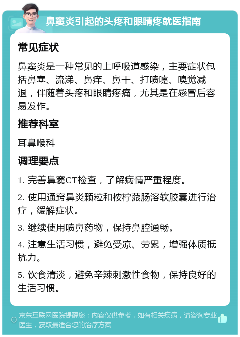 鼻窦炎引起的头疼和眼睛疼就医指南 常见症状 鼻窦炎是一种常见的上呼吸道感染，主要症状包括鼻塞、流涕、鼻痒、鼻干、打喷嚏、嗅觉减退，伴随着头疼和眼睛疼痛，尤其是在感冒后容易发作。 推荐科室 耳鼻喉科 调理要点 1. 完善鼻窦CT检查，了解病情严重程度。 2. 使用通窍鼻炎颗粒和桉柠蒎肠溶软胶囊进行治疗，缓解症状。 3. 继续使用喷鼻药物，保持鼻腔通畅。 4. 注意生活习惯，避免受凉、劳累，增强体质抵抗力。 5. 饮食清淡，避免辛辣刺激性食物，保持良好的生活习惯。