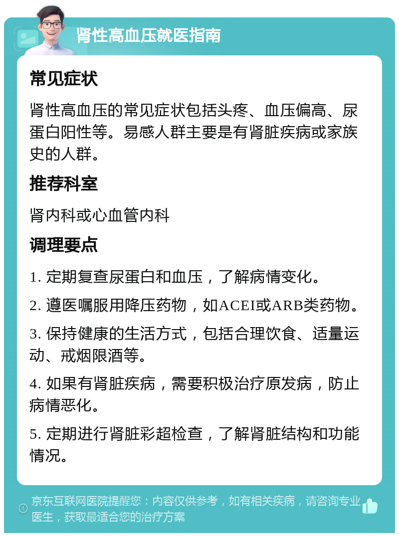 肾性高血压就医指南 常见症状 肾性高血压的常见症状包括头疼、血压偏高、尿蛋白阳性等。易感人群主要是有肾脏疾病或家族史的人群。 推荐科室 肾内科或心血管内科 调理要点 1. 定期复查尿蛋白和血压，了解病情变化。 2. 遵医嘱服用降压药物，如ACEI或ARB类药物。 3. 保持健康的生活方式，包括合理饮食、适量运动、戒烟限酒等。 4. 如果有肾脏疾病，需要积极治疗原发病，防止病情恶化。 5. 定期进行肾脏彩超检查，了解肾脏结构和功能情况。