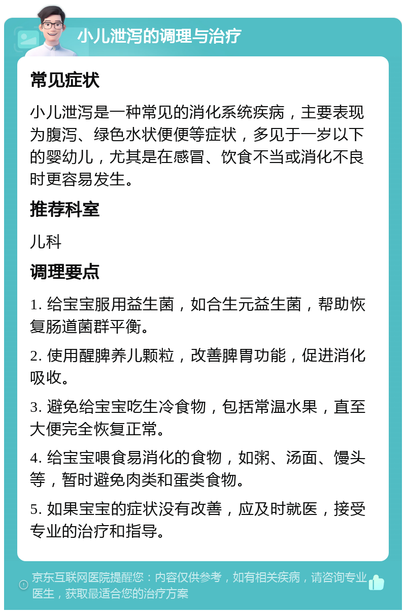 小儿泄泻的调理与治疗 常见症状 小儿泄泻是一种常见的消化系统疾病，主要表现为腹泻、绿色水状便便等症状，多见于一岁以下的婴幼儿，尤其是在感冒、饮食不当或消化不良时更容易发生。 推荐科室 儿科 调理要点 1. 给宝宝服用益生菌，如合生元益生菌，帮助恢复肠道菌群平衡。 2. 使用醒脾养儿颗粒，改善脾胃功能，促进消化吸收。 3. 避免给宝宝吃生冷食物，包括常温水果，直至大便完全恢复正常。 4. 给宝宝喂食易消化的食物，如粥、汤面、馒头等，暂时避免肉类和蛋类食物。 5. 如果宝宝的症状没有改善，应及时就医，接受专业的治疗和指导。