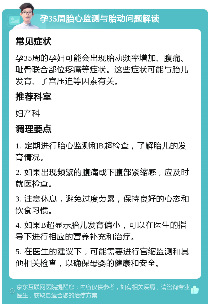 孕35周胎心监测与胎动问题解读 常见症状 孕35周的孕妇可能会出现胎动频率增加、腹痛、耻骨联合部位疼痛等症状。这些症状可能与胎儿发育、子宫压迫等因素有关。 推荐科室 妇产科 调理要点 1. 定期进行胎心监测和B超检查，了解胎儿的发育情况。 2. 如果出现频繁的腹痛或下腹部紧缩感，应及时就医检查。 3. 注意休息，避免过度劳累，保持良好的心态和饮食习惯。 4. 如果B超显示胎儿发育偏小，可以在医生的指导下进行相应的营养补充和治疗。 5. 在医生的建议下，可能需要进行宫缩监测和其他相关检查，以确保母婴的健康和安全。