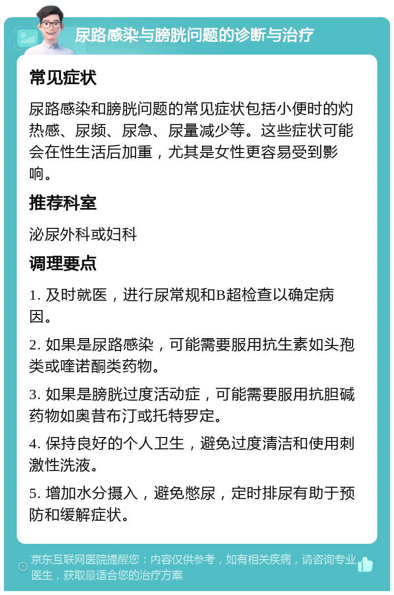 尿路感染与膀胱问题的诊断与治疗 常见症状 尿路感染和膀胱问题的常见症状包括小便时的灼热感、尿频、尿急、尿量减少等。这些症状可能会在性生活后加重，尤其是女性更容易受到影响。 推荐科室 泌尿外科或妇科 调理要点 1. 及时就医，进行尿常规和B超检查以确定病因。 2. 如果是尿路感染，可能需要服用抗生素如头孢类或喹诺酮类药物。 3. 如果是膀胱过度活动症，可能需要服用抗胆碱药物如奥昔布汀或托特罗定。 4. 保持良好的个人卫生，避免过度清洁和使用刺激性洗液。 5. 增加水分摄入，避免憋尿，定时排尿有助于预防和缓解症状。