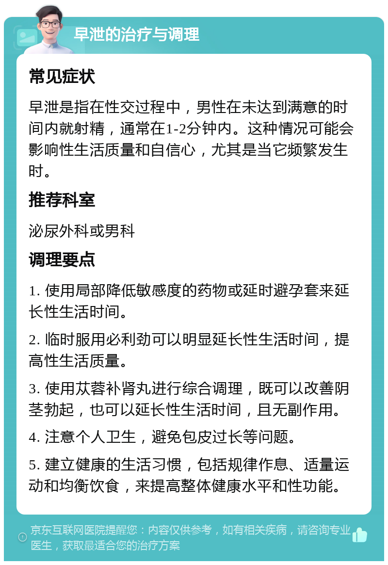 早泄的治疗与调理 常见症状 早泄是指在性交过程中，男性在未达到满意的时间内就射精，通常在1-2分钟内。这种情况可能会影响性生活质量和自信心，尤其是当它频繁发生时。 推荐科室 泌尿外科或男科 调理要点 1. 使用局部降低敏感度的药物或延时避孕套来延长性生活时间。 2. 临时服用必利劲可以明显延长性生活时间，提高性生活质量。 3. 使用苁蓉补肾丸进行综合调理，既可以改善阴茎勃起，也可以延长性生活时间，且无副作用。 4. 注意个人卫生，避免包皮过长等问题。 5. 建立健康的生活习惯，包括规律作息、适量运动和均衡饮食，来提高整体健康水平和性功能。