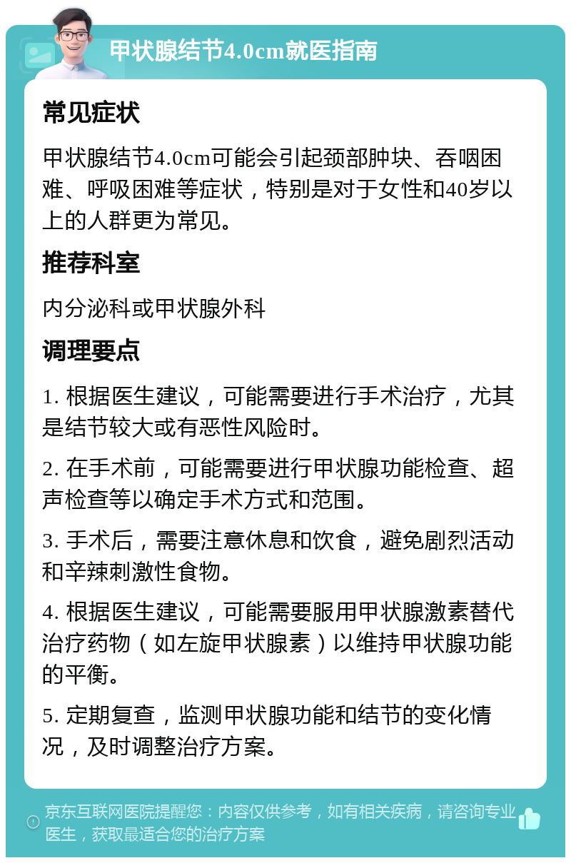 甲状腺结节4.0cm就医指南 常见症状 甲状腺结节4.0cm可能会引起颈部肿块、吞咽困难、呼吸困难等症状，特别是对于女性和40岁以上的人群更为常见。 推荐科室 内分泌科或甲状腺外科 调理要点 1. 根据医生建议，可能需要进行手术治疗，尤其是结节较大或有恶性风险时。 2. 在手术前，可能需要进行甲状腺功能检查、超声检查等以确定手术方式和范围。 3. 手术后，需要注意休息和饮食，避免剧烈活动和辛辣刺激性食物。 4. 根据医生建议，可能需要服用甲状腺激素替代治疗药物（如左旋甲状腺素）以维持甲状腺功能的平衡。 5. 定期复查，监测甲状腺功能和结节的变化情况，及时调整治疗方案。