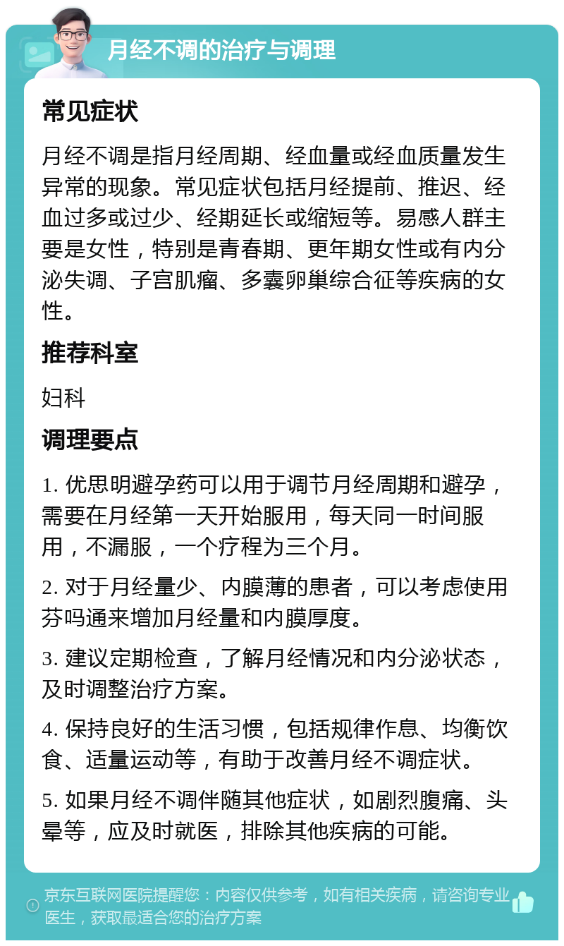 月经不调的治疗与调理 常见症状 月经不调是指月经周期、经血量或经血质量发生异常的现象。常见症状包括月经提前、推迟、经血过多或过少、经期延长或缩短等。易感人群主要是女性，特别是青春期、更年期女性或有内分泌失调、子宫肌瘤、多囊卵巢综合征等疾病的女性。 推荐科室 妇科 调理要点 1. 优思明避孕药可以用于调节月经周期和避孕，需要在月经第一天开始服用，每天同一时间服用，不漏服，一个疗程为三个月。 2. 对于月经量少、内膜薄的患者，可以考虑使用芬吗通来增加月经量和内膜厚度。 3. 建议定期检查，了解月经情况和内分泌状态，及时调整治疗方案。 4. 保持良好的生活习惯，包括规律作息、均衡饮食、适量运动等，有助于改善月经不调症状。 5. 如果月经不调伴随其他症状，如剧烈腹痛、头晕等，应及时就医，排除其他疾病的可能。