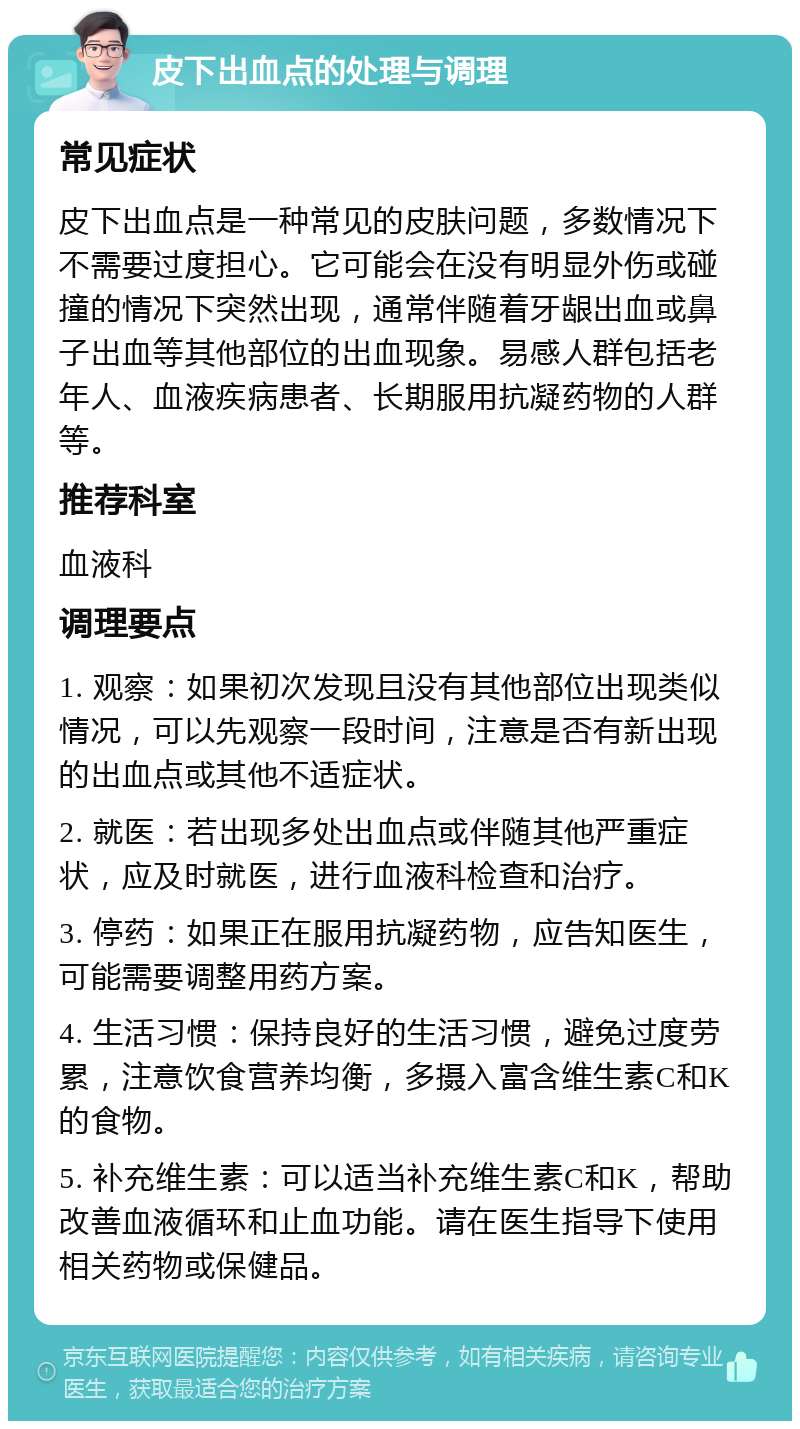 皮下出血点的处理与调理 常见症状 皮下出血点是一种常见的皮肤问题，多数情况下不需要过度担心。它可能会在没有明显外伤或碰撞的情况下突然出现，通常伴随着牙龈出血或鼻子出血等其他部位的出血现象。易感人群包括老年人、血液疾病患者、长期服用抗凝药物的人群等。 推荐科室 血液科 调理要点 1. 观察：如果初次发现且没有其他部位出现类似情况，可以先观察一段时间，注意是否有新出现的出血点或其他不适症状。 2. 就医：若出现多处出血点或伴随其他严重症状，应及时就医，进行血液科检查和治疗。 3. 停药：如果正在服用抗凝药物，应告知医生，可能需要调整用药方案。 4. 生活习惯：保持良好的生活习惯，避免过度劳累，注意饮食营养均衡，多摄入富含维生素C和K的食物。 5. 补充维生素：可以适当补充维生素C和K，帮助改善血液循环和止血功能。请在医生指导下使用相关药物或保健品。