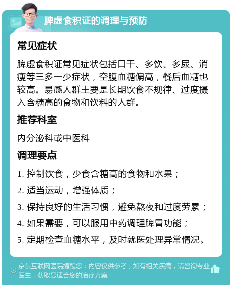 脾虚食积证的调理与预防 常见症状 脾虚食积证常见症状包括口干、多饮、多尿、消瘦等三多一少症状，空腹血糖偏高，餐后血糖也较高。易感人群主要是长期饮食不规律、过度摄入含糖高的食物和饮料的人群。 推荐科室 内分泌科或中医科 调理要点 1. 控制饮食，少食含糖高的食物和水果； 2. 适当运动，增强体质； 3. 保持良好的生活习惯，避免熬夜和过度劳累； 4. 如果需要，可以服用中药调理脾胃功能； 5. 定期检查血糖水平，及时就医处理异常情况。