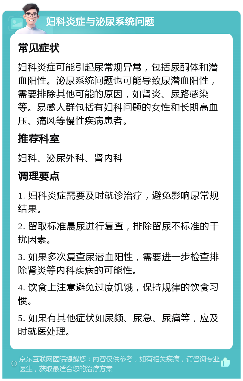 妇科炎症与泌尿系统问题 常见症状 妇科炎症可能引起尿常规异常，包括尿酮体和潜血阳性。泌尿系统问题也可能导致尿潜血阳性，需要排除其他可能的原因，如肾炎、尿路感染等。易感人群包括有妇科问题的女性和长期高血压、痛风等慢性疾病患者。 推荐科室 妇科、泌尿外科、肾内科 调理要点 1. 妇科炎症需要及时就诊治疗，避免影响尿常规结果。 2. 留取标准晨尿进行复查，排除留尿不标准的干扰因素。 3. 如果多次复查尿潜血阳性，需要进一步检查排除肾炎等内科疾病的可能性。 4. 饮食上注意避免过度饥饿，保持规律的饮食习惯。 5. 如果有其他症状如尿频、尿急、尿痛等，应及时就医处理。