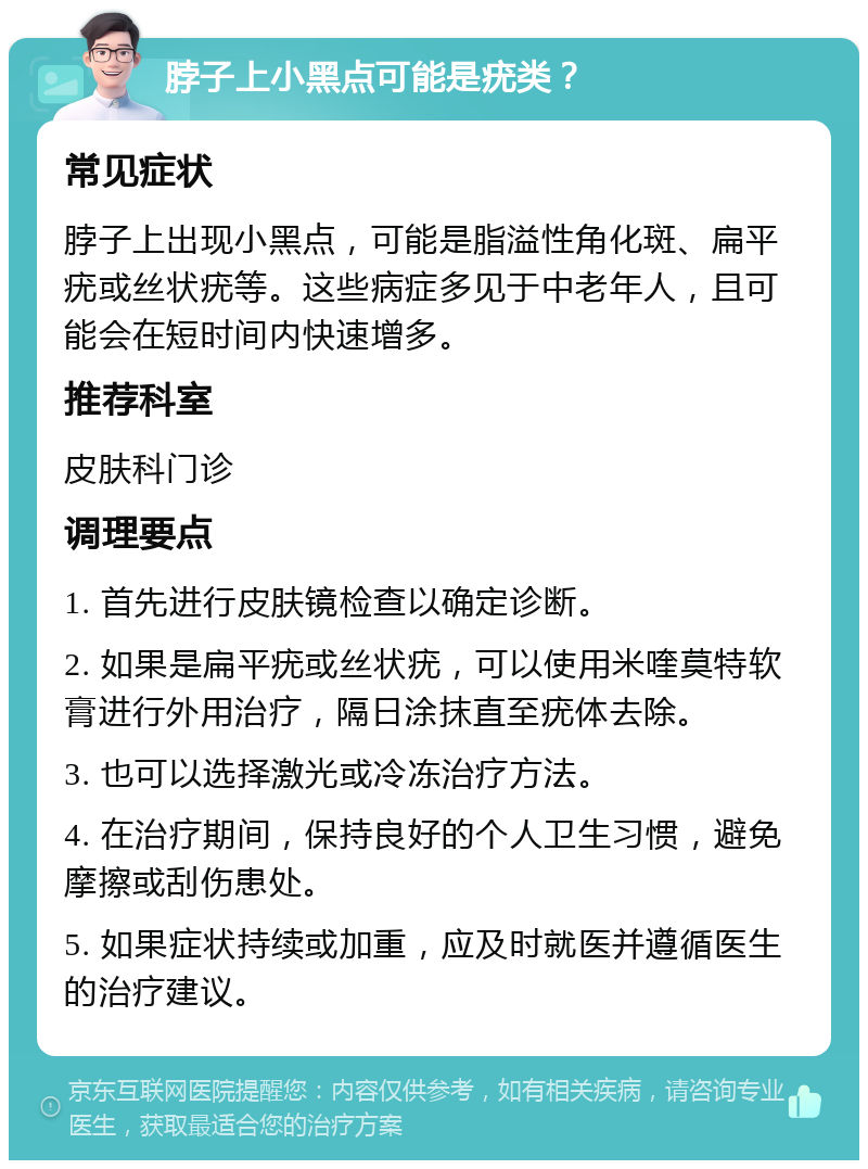 脖子上小黑点可能是疣类？ 常见症状 脖子上出现小黑点，可能是脂溢性角化斑、扁平疣或丝状疣等。这些病症多见于中老年人，且可能会在短时间内快速增多。 推荐科室 皮肤科门诊 调理要点 1. 首先进行皮肤镜检查以确定诊断。 2. 如果是扁平疣或丝状疣，可以使用米喹莫特软膏进行外用治疗，隔日涂抹直至疣体去除。 3. 也可以选择激光或冷冻治疗方法。 4. 在治疗期间，保持良好的个人卫生习惯，避免摩擦或刮伤患处。 5. 如果症状持续或加重，应及时就医并遵循医生的治疗建议。