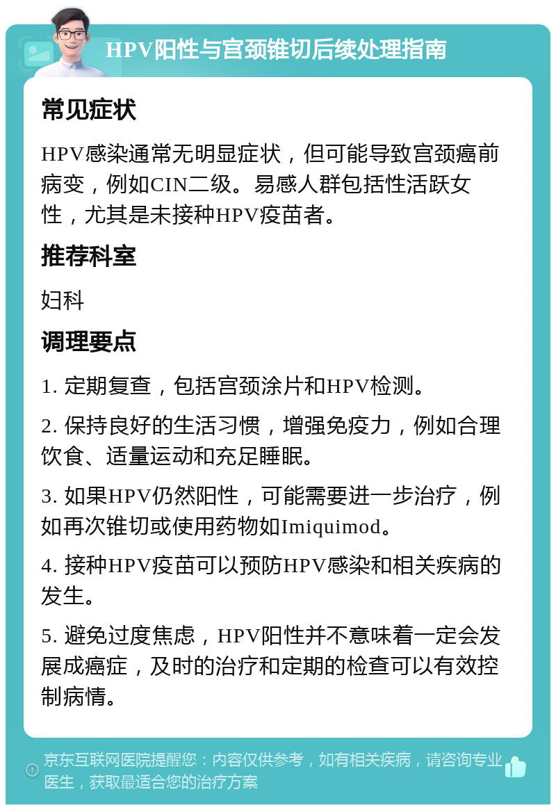 HPV阳性与宫颈锥切后续处理指南 常见症状 HPV感染通常无明显症状，但可能导致宫颈癌前病变，例如CIN二级。易感人群包括性活跃女性，尤其是未接种HPV疫苗者。 推荐科室 妇科 调理要点 1. 定期复查，包括宫颈涂片和HPV检测。 2. 保持良好的生活习惯，增强免疫力，例如合理饮食、适量运动和充足睡眠。 3. 如果HPV仍然阳性，可能需要进一步治疗，例如再次锥切或使用药物如Imiquimod。 4. 接种HPV疫苗可以预防HPV感染和相关疾病的发生。 5. 避免过度焦虑，HPV阳性并不意味着一定会发展成癌症，及时的治疗和定期的检查可以有效控制病情。