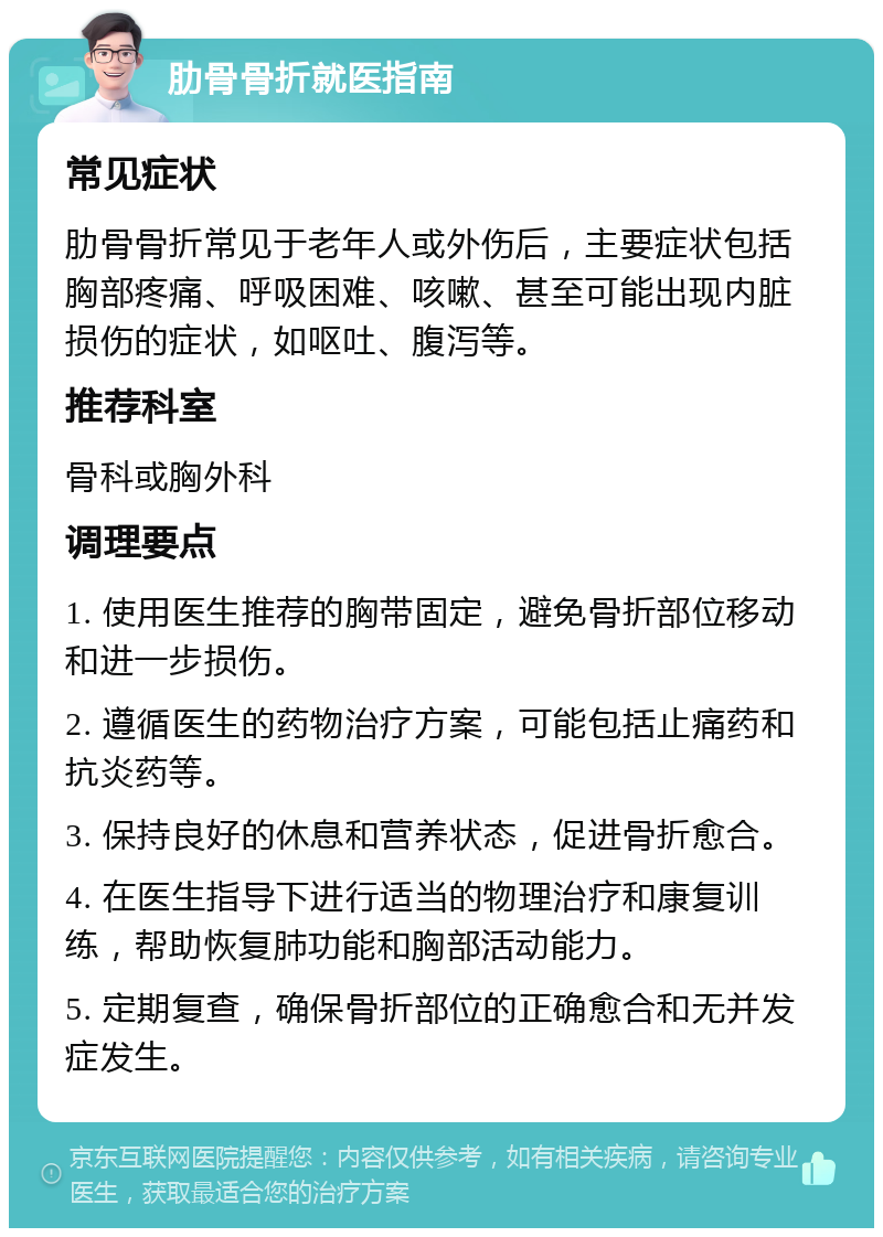 肋骨骨折就医指南 常见症状 肋骨骨折常见于老年人或外伤后，主要症状包括胸部疼痛、呼吸困难、咳嗽、甚至可能出现内脏损伤的症状，如呕吐、腹泻等。 推荐科室 骨科或胸外科 调理要点 1. 使用医生推荐的胸带固定，避免骨折部位移动和进一步损伤。 2. 遵循医生的药物治疗方案，可能包括止痛药和抗炎药等。 3. 保持良好的休息和营养状态，促进骨折愈合。 4. 在医生指导下进行适当的物理治疗和康复训练，帮助恢复肺功能和胸部活动能力。 5. 定期复查，确保骨折部位的正确愈合和无并发症发生。