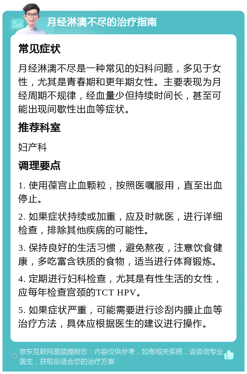 月经淋漓不尽的治疗指南 常见症状 月经淋漓不尽是一种常见的妇科问题，多见于女性，尤其是青春期和更年期女性。主要表现为月经周期不规律，经血量少但持续时间长，甚至可能出现间歇性出血等症状。 推荐科室 妇产科 调理要点 1. 使用葆宫止血颗粒，按照医嘱服用，直至出血停止。 2. 如果症状持续或加重，应及时就医，进行详细检查，排除其他疾病的可能性。 3. 保持良好的生活习惯，避免熬夜，注意饮食健康，多吃富含铁质的食物，适当进行体育锻炼。 4. 定期进行妇科检查，尤其是有性生活的女性，应每年检查宫颈的TCT HPV。 5. 如果症状严重，可能需要进行诊刮内膜止血等治疗方法，具体应根据医生的建议进行操作。