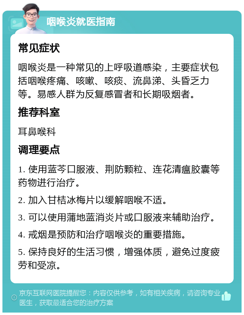 咽喉炎就医指南 常见症状 咽喉炎是一种常见的上呼吸道感染，主要症状包括咽喉疼痛、咳嗽、咳痰、流鼻涕、头昏乏力等。易感人群为反复感冒者和长期吸烟者。 推荐科室 耳鼻喉科 调理要点 1. 使用蓝芩口服液、荆防颗粒、连花清瘟胶囊等药物进行治疗。 2. 加入甘桔冰梅片以缓解咽喉不适。 3. 可以使用蒲地蓝消炎片或口服液来辅助治疗。 4. 戒烟是预防和治疗咽喉炎的重要措施。 5. 保持良好的生活习惯，增强体质，避免过度疲劳和受凉。