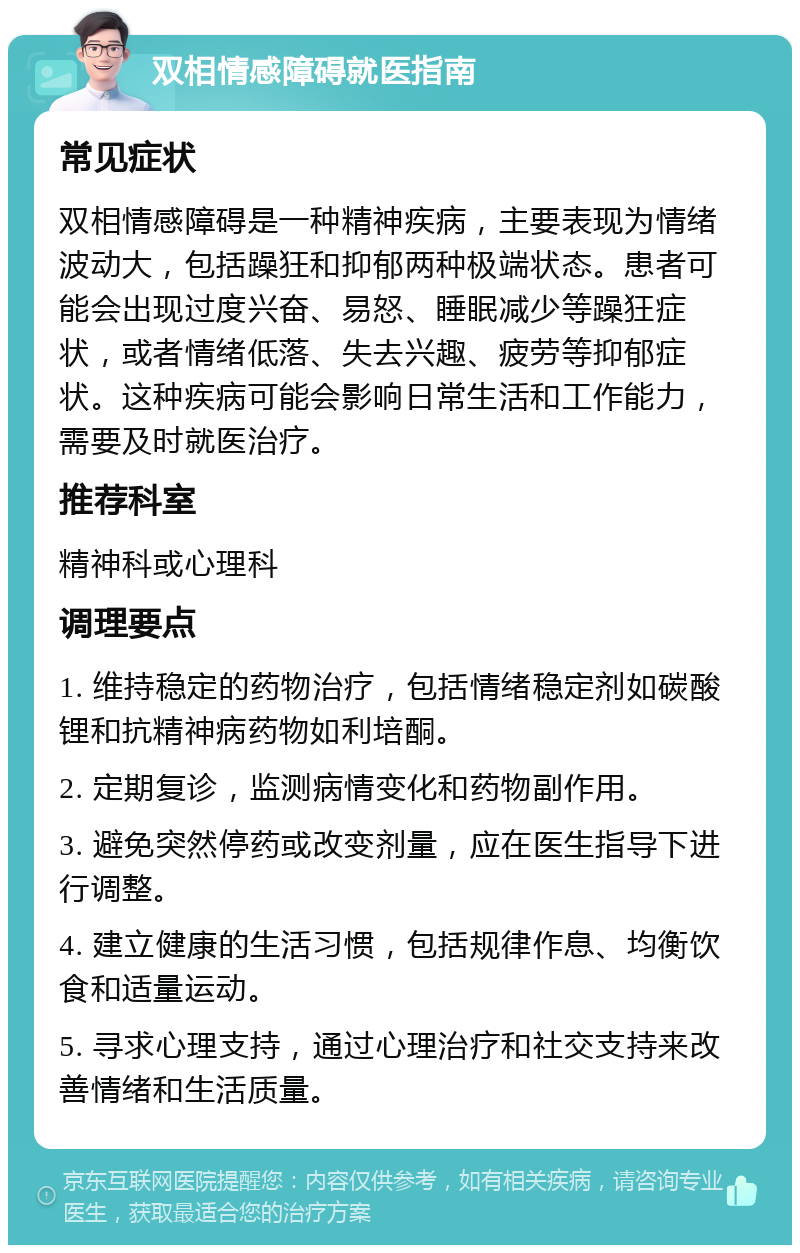 双相情感障碍就医指南 常见症状 双相情感障碍是一种精神疾病，主要表现为情绪波动大，包括躁狂和抑郁两种极端状态。患者可能会出现过度兴奋、易怒、睡眠减少等躁狂症状，或者情绪低落、失去兴趣、疲劳等抑郁症状。这种疾病可能会影响日常生活和工作能力，需要及时就医治疗。 推荐科室 精神科或心理科 调理要点 1. 维持稳定的药物治疗，包括情绪稳定剂如碳酸锂和抗精神病药物如利培酮。 2. 定期复诊，监测病情变化和药物副作用。 3. 避免突然停药或改变剂量，应在医生指导下进行调整。 4. 建立健康的生活习惯，包括规律作息、均衡饮食和适量运动。 5. 寻求心理支持，通过心理治疗和社交支持来改善情绪和生活质量。