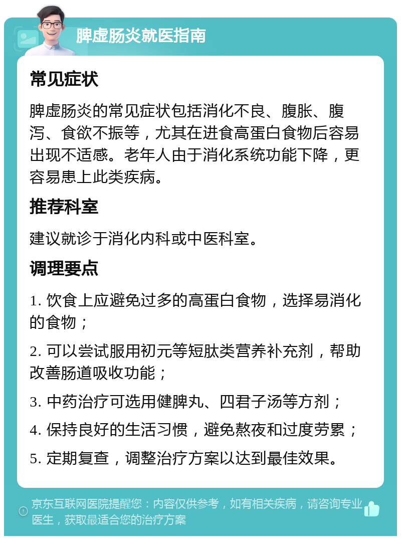 脾虚肠炎就医指南 常见症状 脾虚肠炎的常见症状包括消化不良、腹胀、腹泻、食欲不振等，尤其在进食高蛋白食物后容易出现不适感。老年人由于消化系统功能下降，更容易患上此类疾病。 推荐科室 建议就诊于消化内科或中医科室。 调理要点 1. 饮食上应避免过多的高蛋白食物，选择易消化的食物； 2. 可以尝试服用初元等短肽类营养补充剂，帮助改善肠道吸收功能； 3. 中药治疗可选用健脾丸、四君子汤等方剂； 4. 保持良好的生活习惯，避免熬夜和过度劳累； 5. 定期复查，调整治疗方案以达到最佳效果。