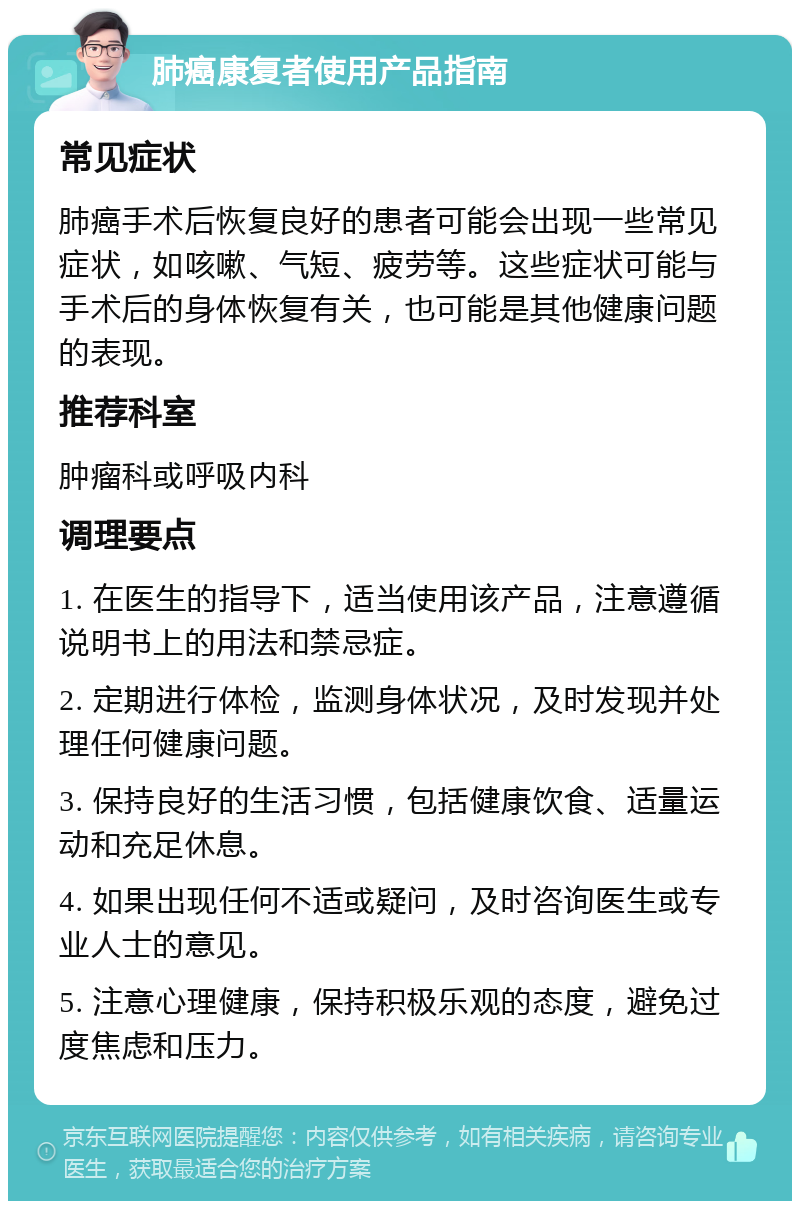 肺癌康复者使用产品指南 常见症状 肺癌手术后恢复良好的患者可能会出现一些常见症状，如咳嗽、气短、疲劳等。这些症状可能与手术后的身体恢复有关，也可能是其他健康问题的表现。 推荐科室 肿瘤科或呼吸内科 调理要点 1. 在医生的指导下，适当使用该产品，注意遵循说明书上的用法和禁忌症。 2. 定期进行体检，监测身体状况，及时发现并处理任何健康问题。 3. 保持良好的生活习惯，包括健康饮食、适量运动和充足休息。 4. 如果出现任何不适或疑问，及时咨询医生或专业人士的意见。 5. 注意心理健康，保持积极乐观的态度，避免过度焦虑和压力。