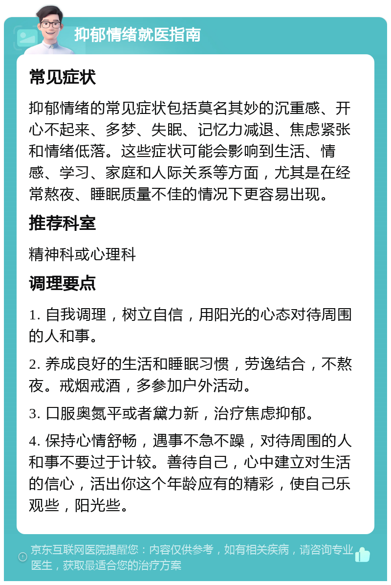 抑郁情绪就医指南 常见症状 抑郁情绪的常见症状包括莫名其妙的沉重感、开心不起来、多梦、失眠、记忆力减退、焦虑紧张和情绪低落。这些症状可能会影响到生活、情感、学习、家庭和人际关系等方面，尤其是在经常熬夜、睡眠质量不佳的情况下更容易出现。 推荐科室 精神科或心理科 调理要点 1. 自我调理，树立自信，用阳光的心态对待周围的人和事。 2. 养成良好的生活和睡眠习惯，劳逸结合，不熬夜。戒烟戒酒，多参加户外活动。 3. 口服奥氮平或者黛力新，治疗焦虑抑郁。 4. 保持心情舒畅，遇事不急不躁，对待周围的人和事不要过于计较。善待自己，心中建立对生活的信心，活出你这个年龄应有的精彩，使自己乐观些，阳光些。