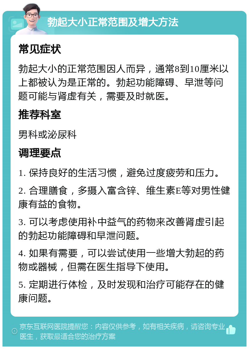 勃起大小正常范围及增大方法 常见症状 勃起大小的正常范围因人而异，通常8到10厘米以上都被认为是正常的。勃起功能障碍、早泄等问题可能与肾虚有关，需要及时就医。 推荐科室 男科或泌尿科 调理要点 1. 保持良好的生活习惯，避免过度疲劳和压力。 2. 合理膳食，多摄入富含锌、维生素E等对男性健康有益的食物。 3. 可以考虑使用补中益气的药物来改善肾虚引起的勃起功能障碍和早泄问题。 4. 如果有需要，可以尝试使用一些增大勃起的药物或器械，但需在医生指导下使用。 5. 定期进行体检，及时发现和治疗可能存在的健康问题。