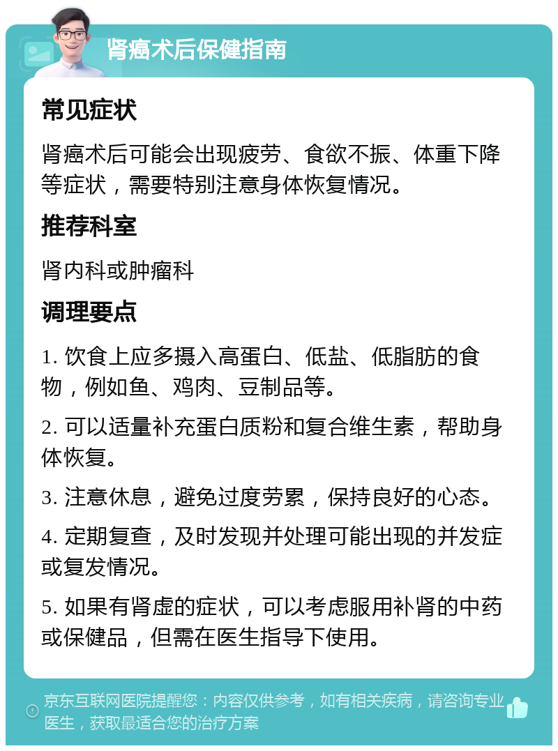 肾癌术后保健指南 常见症状 肾癌术后可能会出现疲劳、食欲不振、体重下降等症状，需要特别注意身体恢复情况。 推荐科室 肾内科或肿瘤科 调理要点 1. 饮食上应多摄入高蛋白、低盐、低脂肪的食物，例如鱼、鸡肉、豆制品等。 2. 可以适量补充蛋白质粉和复合维生素，帮助身体恢复。 3. 注意休息，避免过度劳累，保持良好的心态。 4. 定期复查，及时发现并处理可能出现的并发症或复发情况。 5. 如果有肾虚的症状，可以考虑服用补肾的中药或保健品，但需在医生指导下使用。