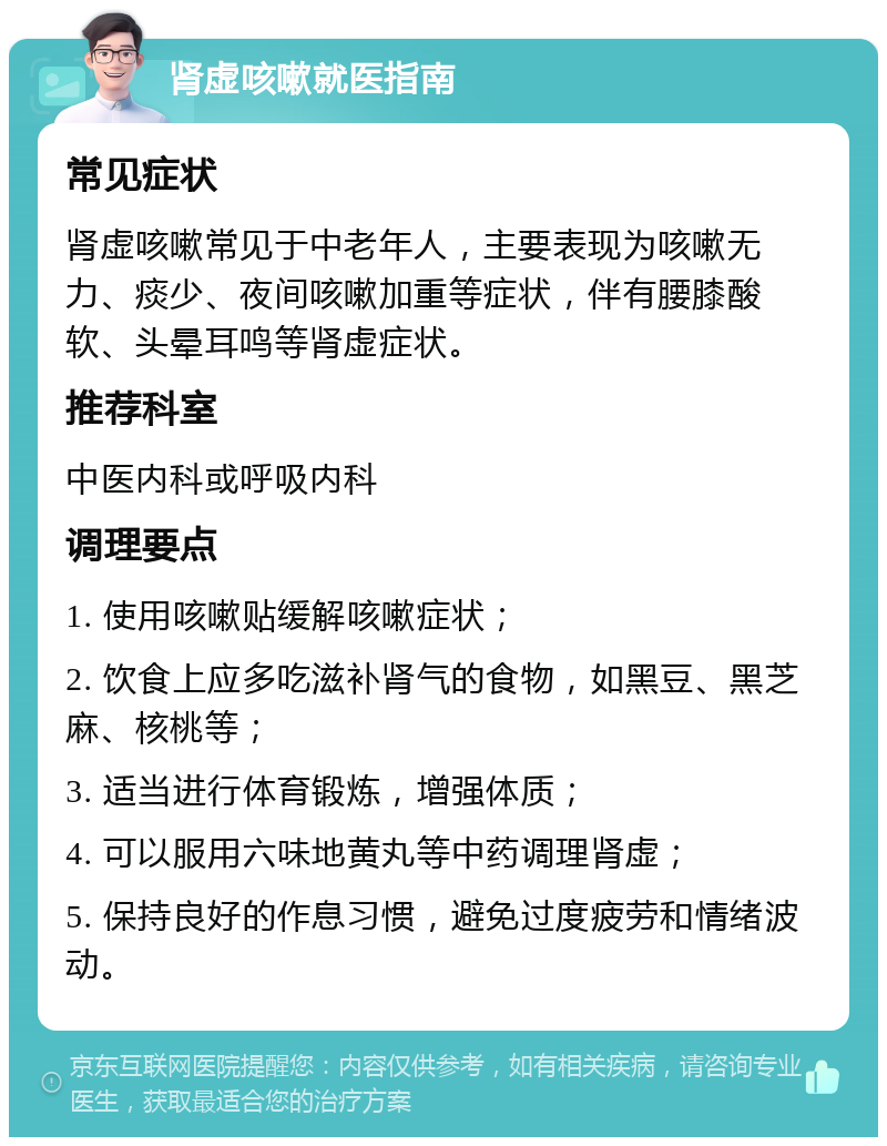 肾虚咳嗽就医指南 常见症状 肾虚咳嗽常见于中老年人，主要表现为咳嗽无力、痰少、夜间咳嗽加重等症状，伴有腰膝酸软、头晕耳鸣等肾虚症状。 推荐科室 中医内科或呼吸内科 调理要点 1. 使用咳嗽贴缓解咳嗽症状； 2. 饮食上应多吃滋补肾气的食物，如黑豆、黑芝麻、核桃等； 3. 适当进行体育锻炼，增强体质； 4. 可以服用六味地黄丸等中药调理肾虚； 5. 保持良好的作息习惯，避免过度疲劳和情绪波动。