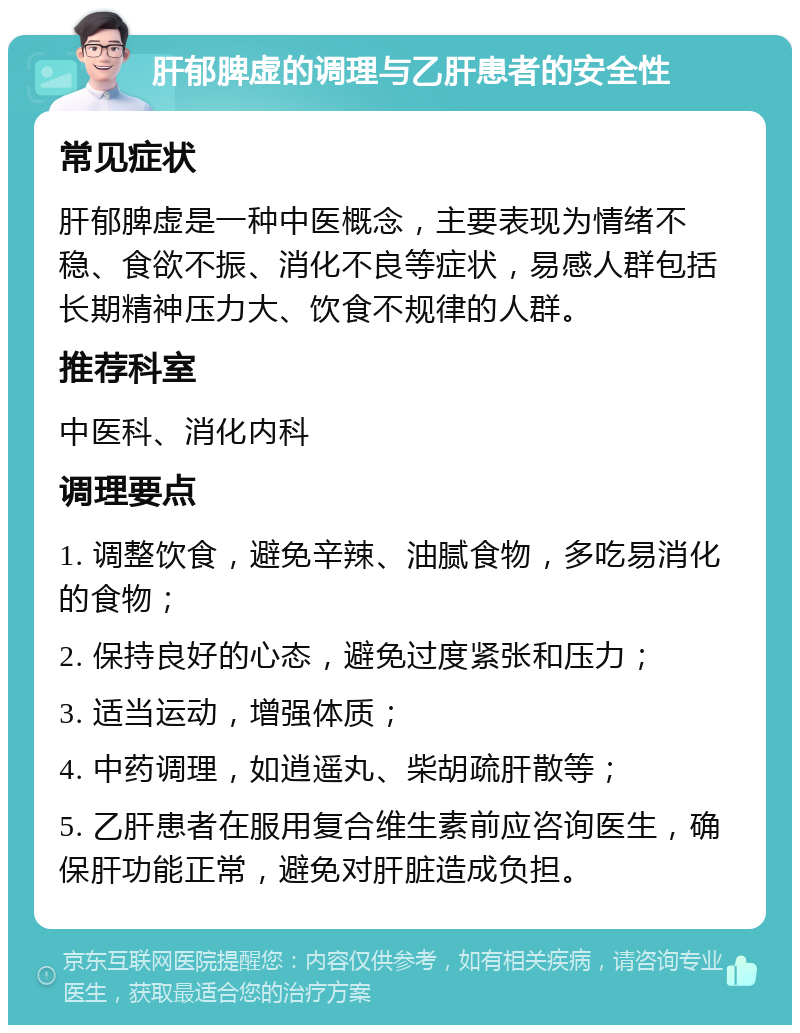 肝郁脾虚的调理与乙肝患者的安全性 常见症状 肝郁脾虚是一种中医概念，主要表现为情绪不稳、食欲不振、消化不良等症状，易感人群包括长期精神压力大、饮食不规律的人群。 推荐科室 中医科、消化内科 调理要点 1. 调整饮食，避免辛辣、油腻食物，多吃易消化的食物； 2. 保持良好的心态，避免过度紧张和压力； 3. 适当运动，增强体质； 4. 中药调理，如逍遥丸、柴胡疏肝散等； 5. 乙肝患者在服用复合维生素前应咨询医生，确保肝功能正常，避免对肝脏造成负担。