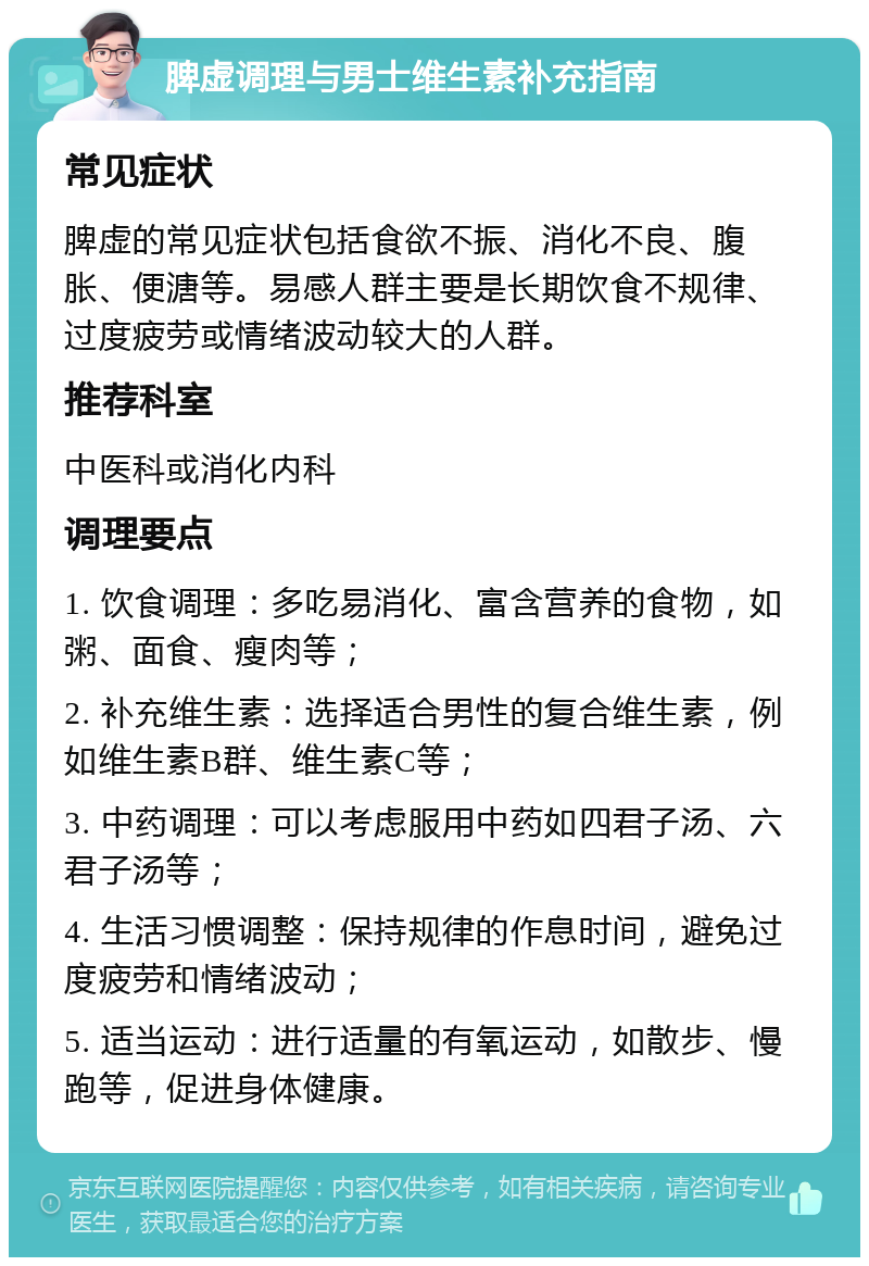 脾虚调理与男士维生素补充指南 常见症状 脾虚的常见症状包括食欲不振、消化不良、腹胀、便溏等。易感人群主要是长期饮食不规律、过度疲劳或情绪波动较大的人群。 推荐科室 中医科或消化内科 调理要点 1. 饮食调理：多吃易消化、富含营养的食物，如粥、面食、瘦肉等； 2. 补充维生素：选择适合男性的复合维生素，例如维生素B群、维生素C等； 3. 中药调理：可以考虑服用中药如四君子汤、六君子汤等； 4. 生活习惯调整：保持规律的作息时间，避免过度疲劳和情绪波动； 5. 适当运动：进行适量的有氧运动，如散步、慢跑等，促进身体健康。