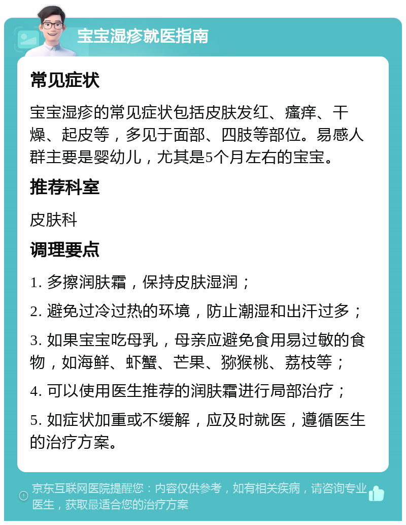 宝宝湿疹就医指南 常见症状 宝宝湿疹的常见症状包括皮肤发红、瘙痒、干燥、起皮等，多见于面部、四肢等部位。易感人群主要是婴幼儿，尤其是5个月左右的宝宝。 推荐科室 皮肤科 调理要点 1. 多擦润肤霜，保持皮肤湿润； 2. 避免过冷过热的环境，防止潮湿和出汗过多； 3. 如果宝宝吃母乳，母亲应避免食用易过敏的食物，如海鲜、虾蟹、芒果、猕猴桃、荔枝等； 4. 可以使用医生推荐的润肤霜进行局部治疗； 5. 如症状加重或不缓解，应及时就医，遵循医生的治疗方案。